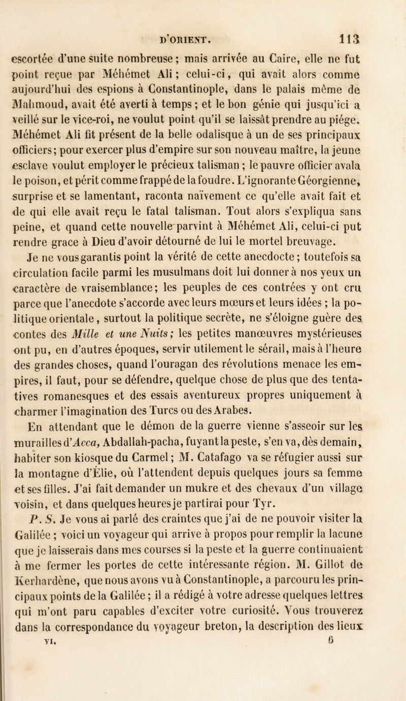 escortée d’une suite nombreuse; mais arrivée au Caire, elle ne fut point reçue par Méliémet Ali; celui-ci, qui avait alors comme aujourd’hui des espions à Constantinople, dans le palais même de Mahmoud, avait été averti à temps ; et le bon génie qui jusqu’ici a veillé sur le vice-roi, ne voulut point qu’il se laissât prendre au piège. Méhémet Ali fit présent de la belle odalisque à un de ses principaux officiers; pour exercer plus d’empire sur son nouveau maître, la jeune esclave voulut employer le précieux talisman ; le pauvre officier avala le poison, et périt comme frappé de la foudre. L’ignorante Géorgienne, surprise et se lamentant, raconta naïvement ce qu’elle avait fait et de qui elle avait reçu le fatal talisman. Tout alors s’expliqua sans peine, et quand cette nouvelle'parvint à Méhémet Ali, celui-ci put rendre grâce à Dieu d’avoir détourné de lui le mortel breuvage. Je ne vous garantis point la vérité de cette anecdocte ; toutefois sa circulation facile parmi les musulmans doit lui donner à nos yeux un caractère de vraisemblance; les peuples de ces contrées y ont cru parce que l’anecdote s’accorde avec leurs mœurs et leurs idées ; la po¬ litique orientale, surtout la politique secrète, ne s’éloigne guère des contes des Mille et une Nuits ; les petites manœuvres mystérieuses ont pu, en d’autres époques, servir utilement le sérail, mais à l’heure des grandes choses, quand l’ouragan des révolutions menace les em¬ pires, il faut, pour se défendre, quelque chose de plus que des tenta¬ tives romanesques et des essais aventureux propres uniquement à charmer l’imagination des Turcs ou des Arabes. En attendant que le démon de la guerre vienne s’asseoir sur les murailles d'Acca, Abdallah-pacha, fuyant la peste, s’en va, dès demain, habiter son kiosque du Carmel ; M. Catafago va se réfugier aussi sur la montagne d’Élie, où l’attendent depuis quelques jours sa femme et ses filles. J’ai fait demander un mukre et des chevaux d’un village voisin, et dans quelques heures je partirai pour Tyr. P. S. Je vous ai parlé des craintes que j’ai de ne pouvoir visiter la Galilée ; voici un voyageur qui arrive à propos pour remplir la lacune que je laisserais dans mes courses si la peste et la guerre continuaient à me fermer les portes de cette intéressante région. M. Gillot de Kerhardène, que nous avons vu à Constantinople, a parcouru les prin¬ cipaux points de la Galilée ; il a rédigé à votre adresse quelques lettres qui m’ont paru capables d’exciter votre curiosité. Vous trouverez dans la correspondance du voyageur breton, la description des lieux YI. fi