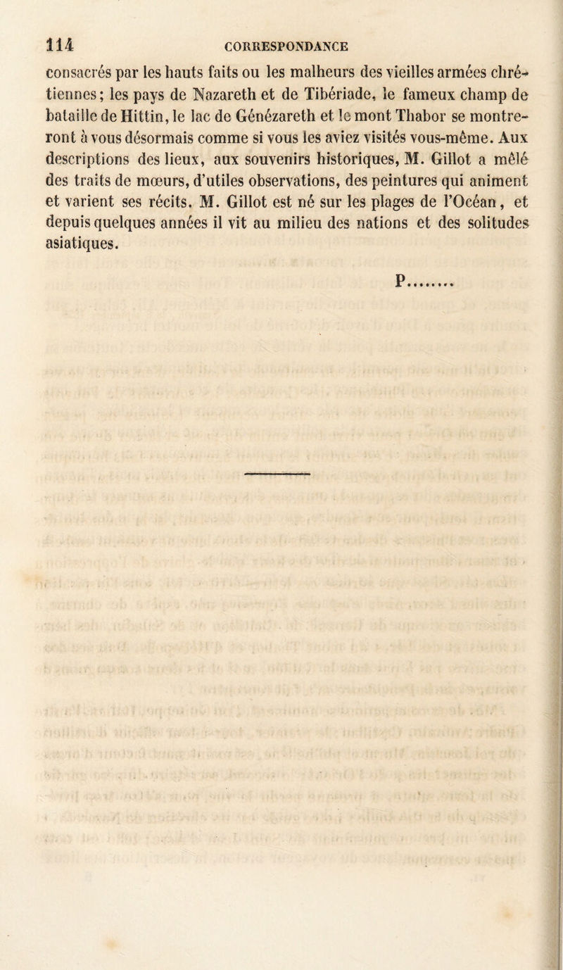 consacrés par les hauts faits ou les malheurs des vieilles armées chré¬ tiennes ; les pays de Nazareth et de Tibériade, le fameux champ de bataille de Hittin, le lac de Génézareth et le mont Thabor se montre¬ ront à vous désormais comme si vous les aviez visités vous-même. Aux descriptions des lieux, aux souvenirs historiques, M. Gillot a mêlé des traits de mœurs, d’utiles observations, des peintures qui animent et varient ses récits. M. Gillot est né sur les plages de l’Océan, et depuis quelques années il vit au milieu des nations et des solitudes asiatiques.