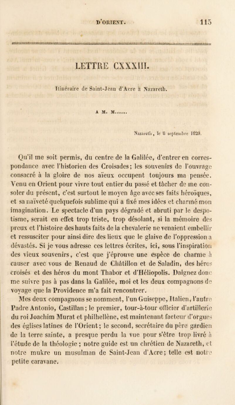 LETTRE CXXXÎIÏ. Itinéraire de Saint-Jean d’Acre à Nazareth. A M. M Nazareth , le 8 septembre 1829. Qu'il me soit permis, du centre de la Galilée, d’entrer en corres¬ pondance avec Thistorien des Croisades ; les souvenirs de l’ouvrage consacré à la gloire de nos aïeux occupent toujours ma pensée. Venu en Orient pour vivre tout entier du passé et tâcher de me con¬ soler du présent, c’est surtout le moyen âge avec ses faits héroïques, et sa naïveté quelquefois sublime qui a fixé mes idées et charmé mon imagination. Le spectacle d’un pays dégradé et abruti par le despo¬ tisme, serait en effet trop triste, trop désolant, si la mémoire des preux et l’histoire des hauts faits de la chevalerie ne venaient embellir et ressusciter pour ainsi dire des lieux que le glaive de l’oppression a dévastés. Si je vous adresse ces lettres écrites, ici, sous l’inspiration des vieux souvenirs, c’est que j’éprouve une espèce de charme à causer avec vous de Renaud de Châtillon et de Saladin, des héros croisés et des héros du mont Thabor et d’Héliopolis. Daignez donc me suivre pas à pas dans la Galilée, moi et les deux compagnons de voyage que la Providence m’a fait rencontrer. Mes deux compagnons se nomment, l’un Guiseppe, Italien, l’autre Padre Antonio, Castillan; le premier, tour-à-tour officier d’artillerie du roi Joachim Murat et philheltène, est maintenant facteur d’orgues des églises latines de l’Orient; le second, secrétaire du père gardien de la terre sainte, a presque perdu la vue pour s’être trop livré à l’étude de la théologie ; notre guide est un chrétien de Nazareth, et notre mukre un musulman de Saint-Jean d’Acre; telle est notre petite caravane.