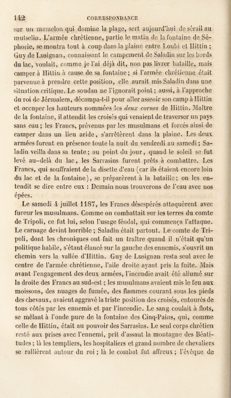 sur un mamelon qui domine la plage, sert aujourd’hui de sérail au mutselin. L’armée chrétienne, partie le matin de la fontaine de Sé- phorie, se montra tout à coup dans la plaine entre Loubi et ïlittin ; Guy de Lusignan, connaissant le campement de Saladin sur les bords du lac, voulait, comme je Fai déjà dit, non pas livrer bataille, mais campera Hittin à cause de sa fontaine; si l’armée chrétienne était parvenue à prendre cette position, elle aurait mis Saladin dans une situation critique. Le Soudan ne l’ignorait point ; aussi, à l’approche du roi de Jérusalem, décampa-t-il pour aller asseoir son camp à Hittin et occuper les hauteurs nommées les deux cornes de Hittin. Maître de la fontaine, il attendit les croisés qui venaient de traverser un pays sans eau ; les Francs, prévenus par les musulmans et forcés ainsi de camper dans un lieu aride, s’arrêtèrent dans la plaine. Les deux armées furent en présence toute la nuit du vendredi au samedi ; Sa¬ ladin veilla dans sa tente; au point du jour, quand le soleil se fut levé au-delà du lac, les Sarrasins furent prêts à combattre. Les Francs, qui souffraient de la disette d’eau (car ils étaient encore loin du lac et de la fontaine), se préparèrent à la bataille; on les en¬ tendit se dire entre eux : Demain nous trouverons de l’eau avec nos épées. Le samedi 4 juillet 1187, les Francs désespérés attaquèrent avec fureur les musulmans. Comme ou combattait sur les terres du comte de Tripoli, ce fut lui, selon l’usage féodal, qui commença l’attaque. Le carnage devint horrible ; Saladin était partout. Le comte de Tri¬ poli, dont les chroniques ont fait un traître quand il n’était qu’un politique habile, s’étant élancé sur la gauche des ennemis, s’ouvrit un chemin vers la vallée d’Hittin. Guy de Lusignan resta seul avec le centre de l’armée chrétienne, l’aile droite ayant pris la fuite. Mais avant l’engagement des deux armées, l’incendie avait été allumé sur la droite des Francs au sud-est ; les musulmans avaient mis le feu aux moissons, des nuages de fumée, des flammes courant sous les pieds des chevaux, avaient aggravé la triste position des croisés, entourés de tous côtés par les ennemis et par l’incendie. Le sang coulait à flots, se mêlant à Fonde pure de la fontaine des Cinq-Pains, qui, comme celle de Hittin, était au pouvoir des Sarrasins. Le seul corps chrétien resté aux prises avec l’ennemi, prit d’assaut la montagne des Béati¬ tudes ; là les templiers, les hospitaliers et grand nombre de chevaliers se rallièrent autour du roi ; là le combat fut affreux ; l’évêque de