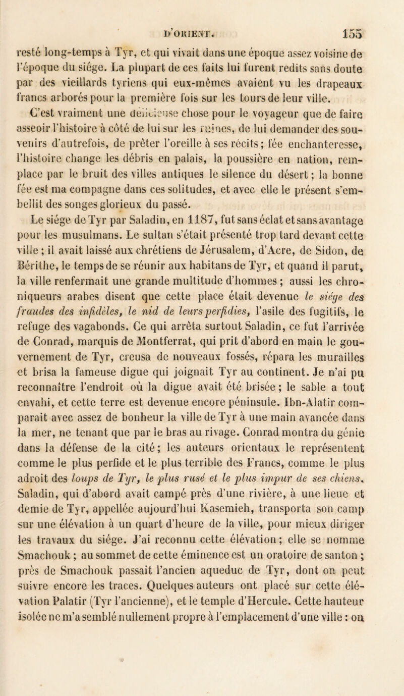 resté long-temps à Tyr, et qui vivait dans une époque assez voisine de l’époque du siège. La plupart de ces faits lui furent redits sans doute par des vieillards tyriens qui eux-mêmes avaient vu les drapeaux francs arborés pour la première fois sur les tours de leur ville. C’est vraiment une délicieuse chose pour le voyageur que de faire asseoir l’histoire à coté de lui sur les ruines, de lui demander des sou¬ venirs d’autrefois, de prêter l’oreille à ses récits; fée enchanteresse, l’histoire change les débris en palais, la poussière en nation, rem¬ place par le bruit des villes antiques le silence du désert ; la bonne fée est ma compagne dans ces solitudes, et avec elle le présent s’em¬ bellit des songes glorieux du passé. Le siège de Tyr par Saladin,en 1187, fut sans éclat et sans avantage pour les musulmans. Le sultan s’était présenté trop tard devant cette ville ; il avait laissé aux chrétiens de Jérusalem, d’Acre, de Sidon, de Bérithe, le temps de se réunir aux habitansde Tyr, et quand il parut, la ville renfermait une grande multitude d’hommes ; aussi les chro¬ niqueurs arabes disent que cette place était devenue le siège des fraudes des infidèles, le nid de leurs perfidies, l’asile des fugitifs, le refuge des vagabonds. Ce qui arrêta surtout Saladin, ce fut l’arrivée de Conrad, marquis de Montferrat, qui prit d’abord en main le gou¬ vernement de Tyr, creusa de nouveaux fossés, répara les murailles et brisa la fameuse digue qui joignait Tyr au continent. Je n’ai pu reconnaître l’endroit où la digue avait été brisée ; le sable a tout envahi, et cette terre est devenue encore péninsule. Ibn-Alatir com¬ parait avec assez de bonheur la ville de Tyr à une main avancée dans la mer, ne tenant que par le bras au rivage. Conrad montra du génie dans la défense de la cité; les auteurs orientaux le représentent comme le plus perfide et le plus terrible des Francs, comme le plus adroit des loups de Tyr, le plus rusé et le plus impur de ses chiens, Saladin, qui d’abord avait campé près d’une rivière, à une lieue et demie de Tyr, appeliée aujourd’hui Kasemieh, transporta son camp sur une élévation à un quart d’heure de la ville, pour mieux diriger les travaux du siège. J’ai reconnu cette élévation; elle se nomme Smachouk ; au sommet de cette éminence est un oratoire de santon ; près de Smachouk passait l’ancien aqueduc de Tyr, dont on peut suivre encore les traces. Quelques auteurs ont placé sur cette élé¬ vation Palatir (Tyr l’ancienne), et le temple d’Hercule. Cette hauteur isolée ne m’a semblé nullement propre à l’emplacement d’une ville : ou