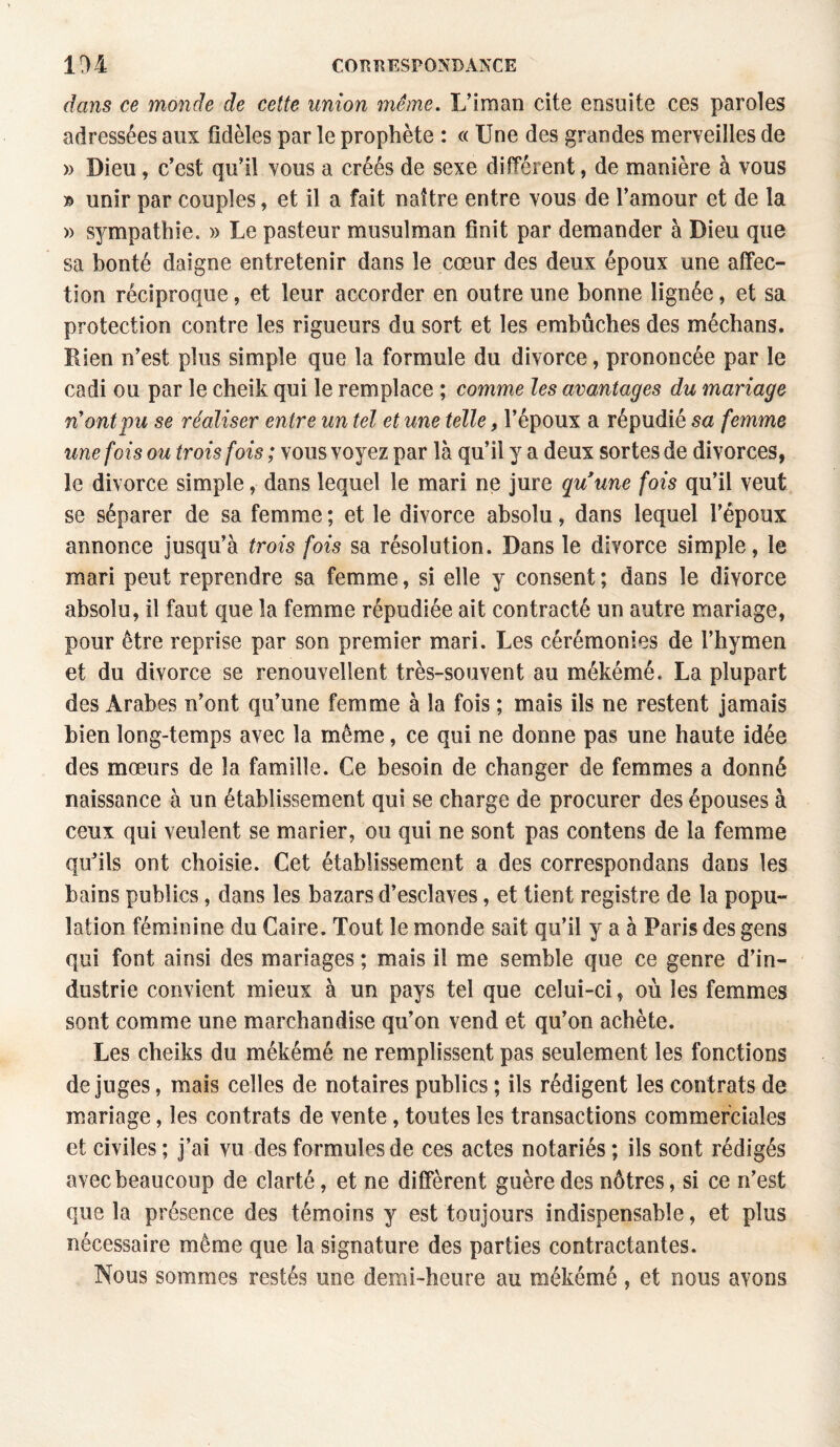 dans ce monde de cette union même. L’ira an cite ensuite ces paroles adressées aux fidèles par le prophète : « Une des grandes merveilles de » Dieu, c’est qu’il vous a créés de sexe différent, de manière à vous unir par couples, et il a fait naître entre vous de l’amour et de la » S3^mpathie. » Le pasteur musulman finit par demander à Dieu que sa bonté daigne entretenir dans le cœur des deux époux une affec¬ tion réciproque, et leur accorder en outre une bonne lignée, et sa protection contre les rigueurs du sort et les embûches des mécbans. Rien n’est plus simple que la formule du divorce, prononcée par le cadi ou par le cheik qui le remplace ; comme les avantages du mariage n'ont pu se réaliser entre un tel et une telle, l’époux a répudié sa femme une fois ou trois fois ; vous voyez par là qu’il y a deux sortes de divorces, le divorce simple, dans lequel le mari ne jure quune fois qu’il veut se séparer de sa femme ; et le divorce absolu, dans lequel l’époux annonce jusqu’à trois fois sa résolution. Dans le divorce simple, le mari peut reprendre sa femme, si elle y consent ; dans le divorce absolu, il faut que la femme répudiée ait contracté un autre mariage, pour être reprise par son premier mari. Les cérémonies de l’hymen et du divorce se renouvellent très-souvent au mékémé. La plupart des Arabes n’ont qu’une femme à la fois ; mais ils ne restent jamais bien long-temps avec la même, ce qui ne donne pas une haute idée des mœurs de la famille. Ce besoin de changer de femmes a donné naissance à un établissement qui se charge de procurer des épouses à ceux qui veulent se marier, ou qui ne sont pas contens de la femme qu’ils ont choisie. Cet établissement a des correspondons dans les bains publics, dans les bazars d’esclaves, et tient registre de la popu¬ lation féminine du Caire. Tout le monde sait qu’il y a à Paris des gens qui font ainsi des mariages ; mais il me semble que ce genre d’in¬ dustrie convient mieux à un pays tel que celui-ci, où les femmes sont comme une marchandise qu’on vend et qu’on achète. Les cheiks du mékémé ne remplissent pas seulement les fonctions déjugés, mais celles de notaires publics ; ils rédigent les contrats de mariage, les contrats de vente, toutes les transactions commerciales et civiles ; j’ai vu des formules de ces actes notariés ; ils sont rédigés avec beaucoup de clarté, et ne diffèrent guère des nôtres, si ce n’est que la présence des témoins y est toujours indispensable, et plus nécessaire même que la signature des parties contractantes. Nous sommes restés une demi-heure au mékémé , et nous avons