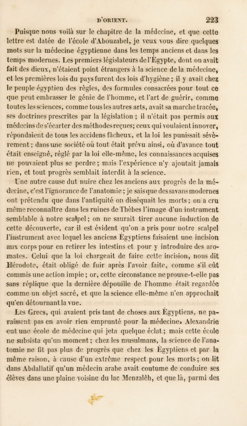 Puisque nous voilà sur le chapitre de la médecine, et que cette lettre est datée de l’école d’Abouzabel, je veux vous dire quelques mots sur la médecine égyptienne dans les temps anciens et dans les r temps modernes. Les premiers législateurs de l’Egypte, dont on avait fait des dieux, n’étaient point étrangers à la science delà médecine, et les premières lois du pays furent des lois d’hygiène ; il y avait chez le peuple égyptien des règles, des formules consacrées pour tout ce que peut embrasser le génie de l’homme, et l’art de guérir, comme toutes les sciences, comme tous les autres arts, avait sa marche tracée, ses doctrines prescrites par la législation ; il n’était pas permis aux médecins de s’écarter des méthodes reçues; ceux qui voulaient innover, répondaient de tous les accidens fâcheux, et la loi les punissait sévè¬ rement; dans une société où tout était prévu ainsi, où d’avance tout était enseigné, réglé par la loi elle-même, les connaissances acquises ne pouvaient plus se perdre ; mais l’expérience n’y ajoutait jamais rien, et tout progrès semblait interdit à la science. Une autre cause dut nuire chez les anciens aux progrès de la mé¬ decine, c’est l’ignorance de l’anatomie ; je sais que des savans modernes ont prétendu que dans l’antiquité on disséquait les morts ; on a cru même reconnaître dans les ruines de Thèbes l’image d’un instrument semblable à notre scalpel; on ne saurait tirer aucune induction de cette découverte, car il est évident qu’on a pris pour notre scalpel l’instrument avec lequel les anciens Égyptiens faisaient une incision aux corps pour en retirer les intestins et pour y introduire des aro¬ mates. Celui que la loi chargeait de faire cette incision, nous dit Hérodote, était obligé de fuir après l’avoir faite, comme s’il eût commis une action impie ; or, cette circonstance ne prouve-t-elle pas sans réplique que la dernière dépouille de l’homme était regardée comme un objet sacré, et que la science elle-même n’en approchait qu’en détournant la vue. t Les Grecs, qui avaient pris tant de choses aux Egyptiens, ne pa¬ raissent pas en avoir rien emprunté pour la médecine» Alexandrie eut une école de médecine qui jeta quelque éclat; mais cette école ne subsista qu’un moment ; chez les musulmans, la science de l'ana¬ tomie ne fit pas plus de progrès que chez les Égyptiens et par la même raison, à cause d’un extrême respect pour les morts; on lit dans Abdallatif qu’un médecin arabe avait coutume de conduire ses élèves dans une plaine voisine du lac Menzalêh, et que là, parmi des