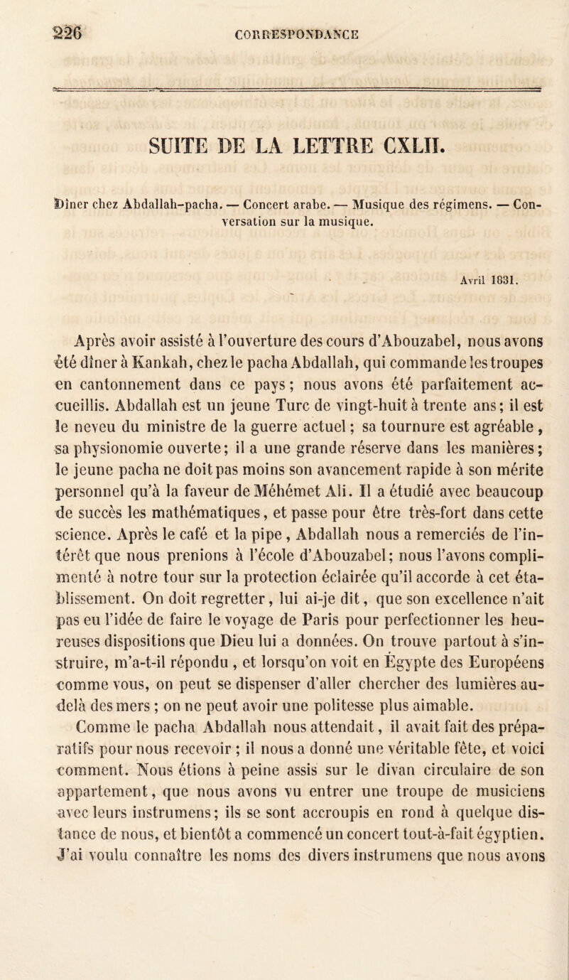 SUITE DE LA LETTRE CXLII. t)îner chez Abdallah-pacha. — Concert arabe. — Musique des régimens. — Con¬ versation sur la musique. Avril 1831. Après avoir assisté à l’ouverture des cours d’Abouzabel, nous avons été dîner à Kankah, chez le pacha Abdallah, qui commande les troupes en cantonnement dans ce pays ; nous avons été parfaitement ac¬ cueillis. Abdallah est un jeune Turc de vingt-huit à trente ans ; il est le neveu du ministre de la guerre actuel ; sa tournure est agréable , sa physionomie ouverte; il a une grande réserve dans les manières; le jeune pacha ne doit pas moins son avancement rapide à son mérite personnel qu’à la faveur deMéhémet Ali. Il a étudié avec beaucoup de succès les mathématiques, et passe pour être très-fort dans cette science. Après le café et la pipe , Abdallah nous a remerciés de l’in¬ térêt que nous prenions à l’école d’Abouzabel; nous l’avons compli¬ menté à notre tour sur la protection éclairée qu’il accorde à cet éta¬ blissement. On doit regretter, lui ai-je dit, que son excellence n’ait pas eu l’idée de faire le voyage de Paris pour perfectionner les heu¬ reuses dispositions que Dieu lui a données. On trouve partout à s’in¬ struire, m’a-t-il répondu , et lorsqu’on voit en Egypte des Européens comme vous, on peut se dispenser d’aller chercher des lumières au- delà des mers ; on ne peut avoir une politesse plus aimable. Comme le pacha Abdallah nous attendait, il avait fait des prépa¬ ratifs pour nous recevoir ; il nous a donné une véritable fête, et voici comment. Nous étions à peine assis sur le divan circulaire de son appartement, que nous avons vu entrer une troupe de musiciens avec leurs instrumens; ils se sont accroupis en rond à quelque dis¬ tance de nous, et bientôt a commencé un concert tout-à-fait égyptien. J’ai voulu connaître les noms des divers instrumens que nous avons