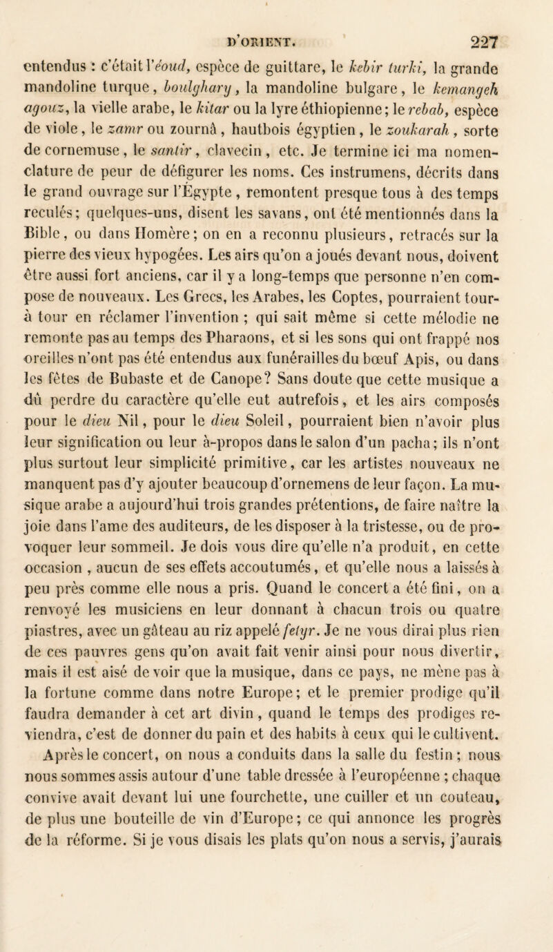 entendus : c’était Yéoud, espèce de guittare, le kebir turki, la grande mandoline turque, boulghary, la mandoline bulgare, le kemangek agouz, la vielle arabe, le kitar ou la lyre éthiopienne; 1 erebab, espèce de viole, le zamr ou zournâ, hautbois égyptien, le zoukarah, sorte de cornemuse, le santir, clavecin, etc. Je termine ici ma nomen¬ clature de peur de défigurer les noms. Ces instrumens, décrits dans le grand ouvrage sur l’Égypte , remontent presque tous à des temps reculés; quelques-uns, disent les savans, ont été mentionnés dans la Bible, ou dans Homère ; on en a reconnu plusieurs, retracés sur la pierre des vieux hypogées. Les airs qu’on a joués devant nous, doivent être aussi fort anciens, car il y a long-temps que personne n’en com¬ pose de nouveaux. Les Grecs, les Arabes, les Coptes, pourraient tour- à tour en réclamer l’invention ; qui sait même si cette mélodie ne remonte pas au temps des Pharaons, et si les sons qui ont frappé nos oreilles n’ont pas été entendus aux funérailles du bœuf Apis, ou dans les fêtes de Bubaste et de Canope? Sans doute que cette musique a dû perdre du caractère qu’elle eut autrefois, et les airs composés pour le dieu Nil, pour le dieu Soleil, pourraient bien n’avoir plus leur signification ou leur à-propos dans le salon d’un pacha; ils n’ont plus surtout leur simplicité primitive, car les artistes nouveaux ne manquent pas d’y ajouter beaucoup d’ornemens de leur façon. La mu¬ sique arabe a aujourd’hui trois grandes prétentions, de faire naître la joie dans l’ame des auditeurs, de les disposer à la tristesse, ou de pro¬ voquer leur sommeil. Je dois vous dire qu’elle n’a produit, en cette occasion , aucun de ses effets accoutumés, et qu’elle nous a laissés à peu près comme elle nous a pris. Quand le concert a été fini, on a renvoyé les musiciens en leur donnant à chacun trois ou quatre piastres, avec un gâteau au riz appelé fe(yr. Je ne vous dirai plus rien de ces pauvres gens qu’on avait fait venir ainsi pour nous divertir, mais il est aisé devoir que la musique, dans ce pays, ne mène pas à la fortune comme dans notre Europe; et le premier prodige qu’il faudra demander à cet art divin, quand le temps des prodiges re¬ viendra, c’est de donner du pain et des habits à ceux qui le cultivent. Ap rèsle concert, on nous a conduits dans la salle du festin ; nous nous sommes assis autour d’une table dressée à l’européenne ; chaque convive avait devant lui une fourchette, une cuiller et un couteau, de plus une bouteille de vin d’Europe; ce qui annonce les progrès de la réforme. Si je vous disais les plats qu’on nous a servis, j’aurais