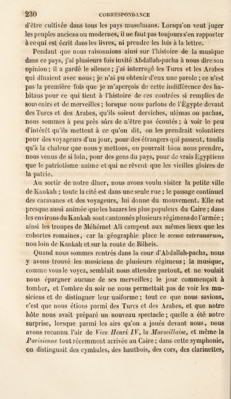 d’être cultivée dans tous les pays musulmans. Lorsqu’on veut juger les peuples anciens ou modernes, il ne faut pas toujours s’en rapporter à ce qui est écrit dans les livres, ni prendre les lois à la lettre. Pendant que nous raisonnions ainsi sur l’histoire de la musique dans ce pays, j’ai plusieurs fois invité Abdallah-pacha à nous dire son opinion; il a gardé le silence; j’ai interrogé les Turcs et les Arabes qui dînaient avec nous ; je n’ai pu obtenir d’eux une parole ; ce n’est pas la première fois que je m’aperçois de cette indifférence des ha~ bilans pour ce qui tient à l’histoire de ces contrées si remplies de r souvenirs et de merveilles ; lorsque nous parlons de l’Egypte devant des Turcs et des Arabes, qu’ils soient derviches, ulémas ou pachas, nous sommes à peu près sûrs de n’être pas écoutés ; à voir le peu d’intérêt qu’ils mettent à ce qu’on dit, on les prendrait volontiers pour des voyageurs d’un jour, pour des étrangers qui passent, tandis qu’à la chaleur que nous y mettons, on pourrait bien nous prendre, nous venus de si loin, pour des gens du pays, pour de vrais Égyptiens que le patriotisme anime et qui ne rêvent que les vieilles gloires de la patrie. Au sortir de notre dîner, nous avons voulu visiter la petite ville de Kankah ; toute la cité est dans une seule rue ; le passage continuel des caravanes et des voyageurs, lui donne du mouvement. Elle est presque aussi animée que les bazars les plus populeux du Caire ; dans les environs du Kankah sont cantonnés plusieurs régimens de l’armée ; ainsi les troupes de Méhémet Ali campent aux mêmes lieux que les cohortes romaines, car la géographie place le scenœ veteranorum» non loin de Kankah et sur la route de Bilbeis. Quand nous sommes rentrés dans la cour d’Abdallah-pacha, nous y avons trouvé les musiciens de plusieurs régimens; la musique, comme vous le voyez, semblait nous attendre partout, et ne voulait nous épargner aucune de ses merveilles; le jour commençait à tomber, et l’ombre du soir ne nous permettait pas de voir les mu¬ siciens et de distinguer leur uniforme ; tout ce que nous savions, c’est que nous étions parmi des Turcs et des Arabes, et que notre hôte nous avait préparé un nouveau spectacle ; quelle a été notre surprise, lorsque parmi les airs qu’on a joués devant nous, nous avons reconnu l’air de Vive Henri IF, la Marseillaise, et même la Parisienne tout récemment arrivée au Caire; dans cette symphonie, m distinguait des cymbales, des hautbois, des cors, des clarinettes,