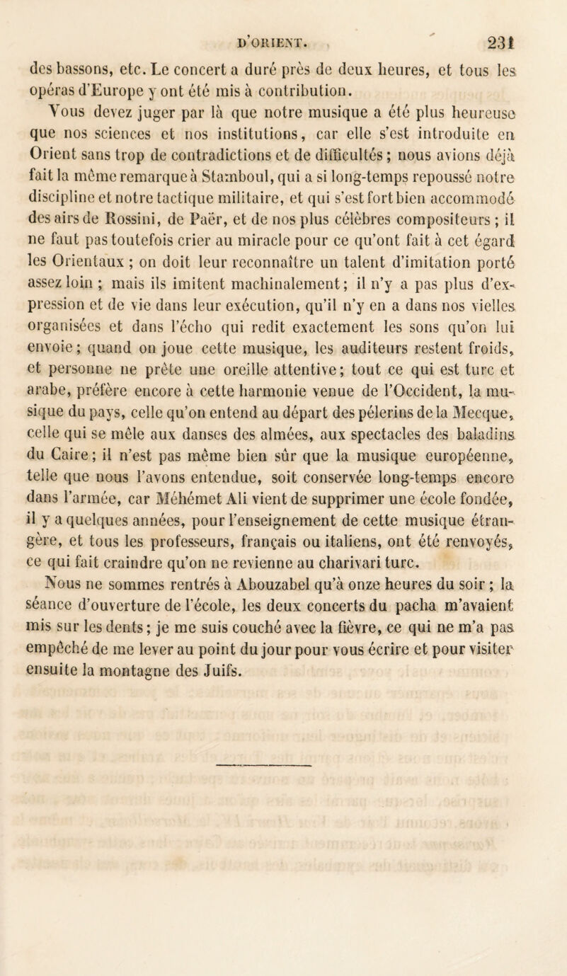 des bassons, etc. Le concert a duré près de deux heures, et tous les opéras d’Europe y ont été mis à contribution. Vous devez juger par là que notre musique a été plus heureuse que nos sciences et nos institutions, car elle s’est introduite en Orient sans trop de contradictions et de difficultés ; nous avions déjà fait la meme remarque à Stamboul, qui a si long-temps repoussé notre discipline et notre tactique militaire, et qui s’est fort bien accommodé des airs de Rossini, de Paër, et de nos plus célèbres compositeurs ; ii ne faut pas toutefois crier au miracle pour ce qu’ont fait à cet égard les Orientaux ; on doit leur reconnaître un talent d’imitation porté assez loin ; mais ils imitent machinalement; il n’y a pas plus d’ex¬ pression et de vie dans leur exécution, qu’il n’y en a dans nos vielles organisées et dans l’écho qui redit exactement les sons qu’on lui envoie; quand on joue cette musique, les auditeurs restent froids, et personne 11e prête une oreille attentive; tout ce qui est turc et arabe, préfère encore à cette harmonie venue de l’Occident, la mu¬ sique du pays, celle qu’on entend au départ des pèlerins de la Mecque, celle qui se mêle aux danses des aimées, aux spectacles des baladins, du Caire ; il n’est pas même bien sûr que la musique européenne, telle que nous l’avons entendue, soit conservée long-temps encore dans l’armée, car Méhémet Ali vient de supprimer une école fondée, il y a quelques années, pour l’enseignement de cette musique étran¬ gère, et tous les professeurs, français ou italiens, ont été renvoyés, ce qui fait craindre qu’on ne revienne au charivari turc. Nous ne sommes rentrés à Abouzabel qu’à onze heures du soir ; la séance d’ouverture de l’école, les deux concerts du pacha m’avaient mis sur les dents ; je me suis couché avec la fièvre, ce qui ne m’a pas empêché de me lever au point du jour pour vous écrire et pour visiter ensuite la montagne des Juifs.