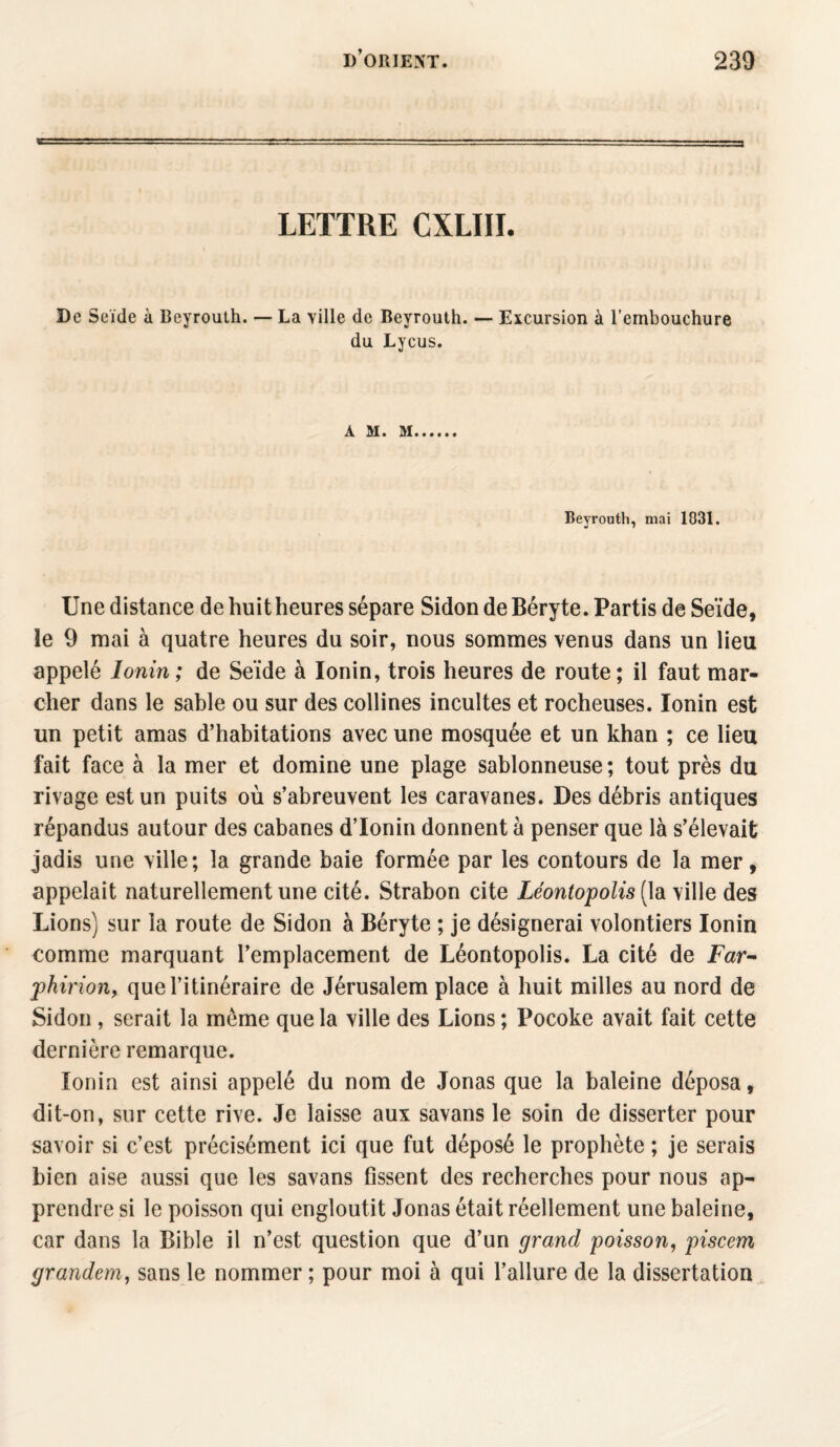 LETTRE CXLIII. De Seïde à Beyrouth. — La ville de Beyrouth. — Excursion à l’embouchure du Lycus. A M. M Beyrouth, mai 1031. Une distance de huit heures sépare Sidon de Béryte. Partis de Seïde, le 9 mai à quatre heures du soir, nous sommes venus dans un lieu appelé Ionin ; de Seïde à Ionin, trois heures de route; il faut mar¬ cher dans le sable ou sur des collines incultes et rocheuses. Ionin est un petit amas d’habitations avec une mosquée et un khan ; ce lieu fait face à la mer et domine une plage sablonneuse; tout près du rivage est un puits où s’abreuvent les caravanes. Des débris antiques répandus autour des cabanes d’Ionin donnent à penser que là s’élevait jadis une ville; la grande baie formée par les contours de la mer, appelait naturellement une cité. Strabon cite Léontopolis (la ville des Lions) sur la route de Sidon à Béryte ; je désignerai volontiers Ionin comme marquant l’emplacement de Léontopolis. La cité de Far- phirion, que l’itinéraire de Jérusalem place à huit milles au nord de Sidon , serait la même que la ville des Lions ; Pocoke avait fait cette dernière remarque. Ionin est ainsi appelé du nom de Jonas que la baleine déposa, dit-on, sur cette rive. Je laisse aux savans le soin de disserter pour savoir si c’est précisément ici que fut déposé le prophète ; je serais bien aise aussi que les savans fissent des recherches pour nous ap¬ prendre si le poisson qui engloutit Jonas était réellement une baleine, car dans la Bible il n’est question que d’un grand poisson, piscem grandem, sans le nommer ; pour moi à qui l’allure de la dissertation