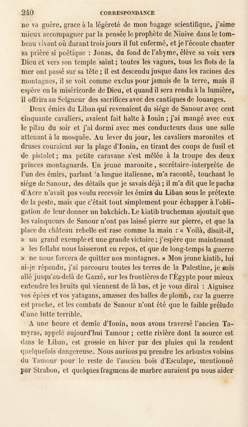 ne va guère, grâce à la légèreté de mon bagage scientifique, j’aime mieux accompagner par la pensée le prophète de Ninive dans le tom¬ beau vivant où durant trois jours il fut enfermé, et je l’écoute chanter sa prière si poétique : Jouas, du fond de l’abyme, élève sa voix vers Dieu et vers son temple saint ; toutes les vagues, tous les flots de la mer ont passé sur sa tête ; il est descendu jusque dans les racines des montagnes, il se voit comme exclus pour jamais de la terre, mais il espère en la miséricorde de Dieu, et quand il sera rendu à la lumière, il offrira au Seigneur des sacrifices avec des cantiques de louanges. Beux émirs du Liban qui revenaient du siège de Sanour avec cent cinquante cavaliers, avaient fait halte à lonin ; j’ai mangé avec eux le pilau du soir et j’ai dormi avec mes conducteurs dans une salie attenant à la mosquée. Au lever du jour, les cavaliers maronites et druses couraient sur la plage d’Ionin, en tirant des coups de fusil et de pistolet ; ma petite caravane s’est mêlée à la troupe des deux princes montagnards. Un jeune maronite, secrétaire-interprète de l’un des émirs, parlant la langue italienne, m’a raconté, touchant le siège de Sanour, des détails que je savais déjà ; il m’a dit que le pacha d’Acre n’avait pas voulu recevoir les émirs du Liban sous le prétexte de la peste, mais que c’était tout simplement pour échapper à l’obli¬ gation de leur donner un bakchich. Le kiatib trucheman ajoutait que les vainqueurs de Sanour n’ont pas laissé pierre sur pierre, et que la place du château rebelle est rase comme la main : « Yoilà, disait-il, » un grand exemple et une grande victoire ; j’espère que maintenant » les fellahs nous laisseront en repos, et que de long-temps la guerre » ne nous forcera de quitter nos montagnes. » Mon jeune kiatib, lui ai-je répondu, j’ai parcouru toutes les terres de la Palestine, je suis allé jusqu’au-delà de Gazzé, sur les frontières de l’Égypte pour mieux entendre les bruits qui viennent de là bas, et je vous dirai : Aiguisez vos épées et vos yatagans, amassez des balles de plomb, car la guerre est proche, et les combats de Sanour n’ont été que le faible prélude d’une lutte terrible. A une heure et demie d’Ionin, nous avons traversé l’ancien Ta- myras, appelé aujourd’hui Tamour ; cette rivière dont la source est dans le Liban, est grossie en hiver par des pluies qui la rendent quelquefois dangereuse. Nous aurions pu prendre les arbustes voisins du Tamour pour le reste de l’ancien bois d’Esculape, mentionné par Strabon, et quelques fragmens de marbre auraient pu nous aider