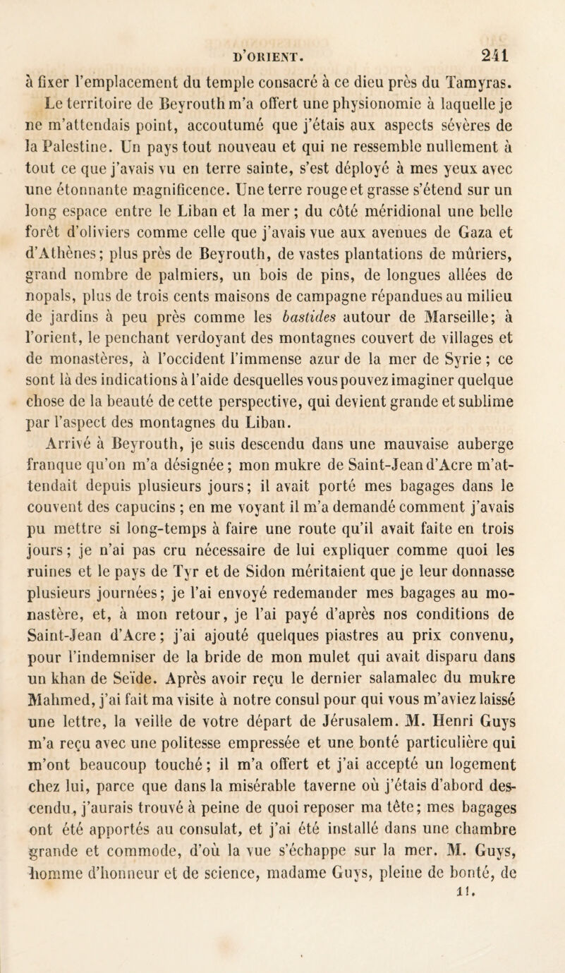 à fixer l’emplacement du temple consacré à ce dieu près du Tamyras. Le territoire de Beyrouth m’a offert une physionomie à laquelle je ne m’attendais point, accoutumé que j’étais aux aspects sévères de la Palestine. Un pays tout nouveau et qui ne ressemble nullement à tout ce que j’avais vu en terre sainte, s’est déployé à mes yeux avec une étonnante magnificence. Une terre rouge et grasse s’étend sur un long espace entre le Liban et la mer ; du côté méridional une belle forêt d’oliviers comme celle que j’avais vue aux avenues de Gaza et d’Athènes; plus près de Beyrouth, de vastes plantations de mûriers, grand nombre de palmiers, un bois de pins, de longues allées de nopals, plus de trois cents maisons de campagne répandues au milieu de jardins à peu près comme les bastides autour de Marseille; à l’orient, le penchant verdoyant des montagnes couvert de villages et de monastères, à l’occident l’immense azur de la mer de Syrie ; ce sont là des indications à l’aide desquelles vous pouvez imaginer quelque chose de la beauté de cette perspective, qui devient grande et sublime par l’aspect des montagnes du Liban. Arrivé à Beyrouth, je suis descendu dans une mauvaise auberge franque qu’on m’a désignée; mon mukre de Saint-Jeand’Acre m’at¬ tendait depuis plusieurs jours; il avait porté mes bagages dans le couvent des capucins ; en me voyant il m’a demandé comment j’avais pu mettre si long-temps à faire une route qu’il avait faite en trois jours ; je n’ai pas cru nécessaire de lui expliquer comme quoi les ruines et le pays de Tyr et de Sidon méritaient que je leur donnasse plusieurs journées; je l’ai envoyé redemander mes bagages au mo¬ nastère, et, à mon retour, je l’ai payé d’après nos conditions de Saint-Jean d’Acre ; j’ai ajouté quelques piastres au prix convenu, pour l’indemniser de la bride de mon mulet qui avait disparu dans un khan de Seïde. Après avoir reçu le dernier salamalec du mukre Mahmed, j’ai fait ma visite à notre consul pour qui vous m’aviez laissé une lettre, la veille de votre départ de Jérusalem. M. Henri Guys m’a reçu avec une politesse empressée et une bonté particulière qui m’ont beaucoup touché ; il m’a offert et j’ai accepté un logement chez lui, parce que dans la misérable taverne où j’étais d’abord des¬ cendu, j’aurais trouvé à peine de quoi reposer ma tête; mes bagages ont été apportés au consulat, et j’ai été installé dans une chambre grande et commode, d’où la vue s’échappe sur la mer. M. Guys, Jiomme d’honneur et de science, madame Guys, pleine de bonté, de 1!.