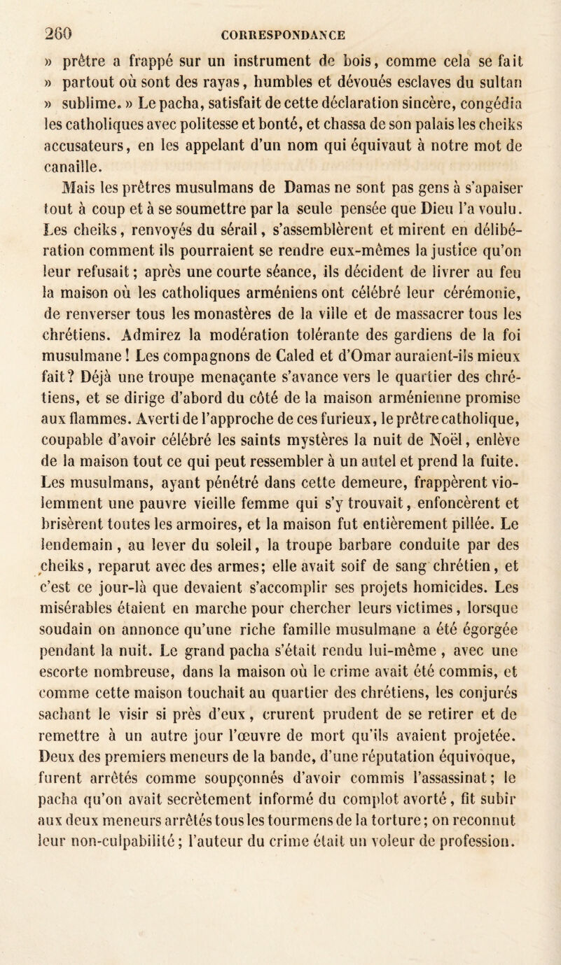 » prêtre a frappé sur un instrument de bois, comme cela se fait » partout où sont des rayas, humbles et dévoués esclaves du sultan » sublime. » Le pacha, satisfait de cette déclaration sincère, congédia les catholiques avec politesse et bonté, et chassa de son palais les cheiks accusateurs, en les appelant d’un nom qui équivaut à notre mot de canaille. Mais les prêtres musulmans de Damas ne sont pas gens à s’apaiser tout à coup et à se soumettre par la seule pensée que Dieu l’a voulu. Les cheiks, renvoyés du sérail, s’assemblèrent et mirent en délibé¬ ration comment ils pourraient se rendre eux-mêmes la justice qu’on leur refusait ; après une courte séance, ils décident de livrer au feu la maison où les catholiques arméniens ont célébré leur cérémonie, de renverser tous les monastères de la ville et de massacrer tous les chrétiens. Admirez la modération tolérante des gardiens de la foi musulmane ! Les compagnons de Caled et d’Omar auraient-ils mieux fait? Déjà une troupe menaçante s’avance vers le quartier des chré¬ tiens, et se dirige d’abord du côté de la maison arménienne promise aux flammes. Averti de l’approche de ces furieux, le prêtre catholique, coupable d’avoir célébré les saints mystères la nuit de Noël, enlève de la maison tout ce qui peut ressembler à un autel et prend la fuite. Les musulmans, ayant pénétré dans cette demeure, frappèrent vio¬ lemment une pauvre vieille femme qui s’y trouvait, enfoncèrent et brisèrent toutes les armoires, et la maison fut entièrement pillée. Le lendemain, au lever du soleil, la troupe barbare conduite par des cheiks, reparut avec des armes; elle avait soif de sang chrétien, et c’est ce jour-là que devaient s’accomplir ses projets homicides. Les misérables étaient en marche pour chercher leurs victimes, lorsque soudain on annonce qu’une riche famille musulmane a été égorgée pendant la nuit. Le grand pacha s’était rendu lui-même , avec une escorte nombreuse, dans la maison où le crime avait été commis, et comme cette maison touchait au quartier des chrétiens, les conjurés sachant le visir si près d’eux, crurent prudent de se retirer et de remettre à un autre jour l’œuvre de mort qu’ils avaient projetée. Deux des premiers meneurs de la bande, d’une réputation équivoque, furent arrêtés comme soupçonnés d’avoir commis l’assassinat; le pacha qu’on avait secrètement informé du complot avorté, fit subir aux deux meneurs arrêtés tous les tourmens de la torture ; on reconnut leur non-culpabilité ; l’auteur du crime était un voleur de profession.