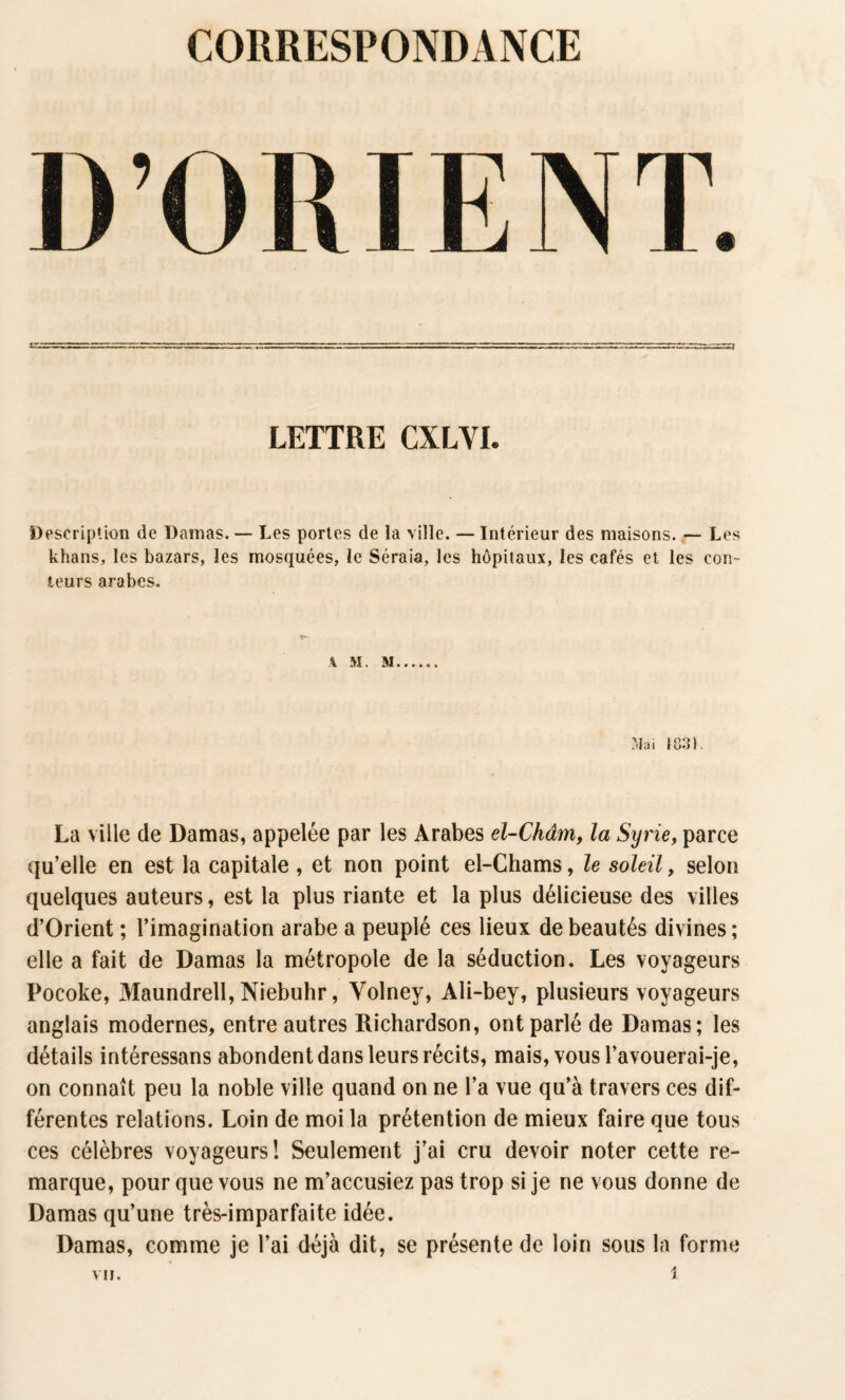 D’ORIENT. LETTRE CXLVI. Description de Damas. — Les portes de la ville. — Intérieur des maisons. — Les khans, les bazars, les mosquées, le Séraia, les hôpitaux, les cafés et les con¬ teurs arabes. A M, M Mai 18.31 La ville de Damas, appelée par les Arabes el-Châm, la Syrie, parce qu’elle en est la capitale , et non point el-Chams, le soleil, selon quelques auteurs, est la plus riante et la plus délicieuse des villes d’Orient ; l’imagination arabe a peuplé ces lieux de beautés divines; elle a fait de Damas la métropole de la séduction. Les voyageurs Pocoke, Maundrell, Niebuhr, Volney, Ali-bey, plusieurs voyageurs anglais modernes, entre autres Richardson, ont parlé de Damas; les détails intéressans abondent dans leurs récits, mais, vous l’avouerai-je, on connaît peu la noble ville quand on ne l’a vue qu’à travers ces dif¬ férentes relations. Loin de moi la prétention de mieux faire que tous ces célèbres voyageurs! Seulement j’ai cru devoir noter cette re¬ marque, pour que vous ne m’accusiez pas trop si je ne vous donne de Damas qu’une très-imparfaite idée. Damas, comme je l’ai déjà dit, se présente de loin sous la forme