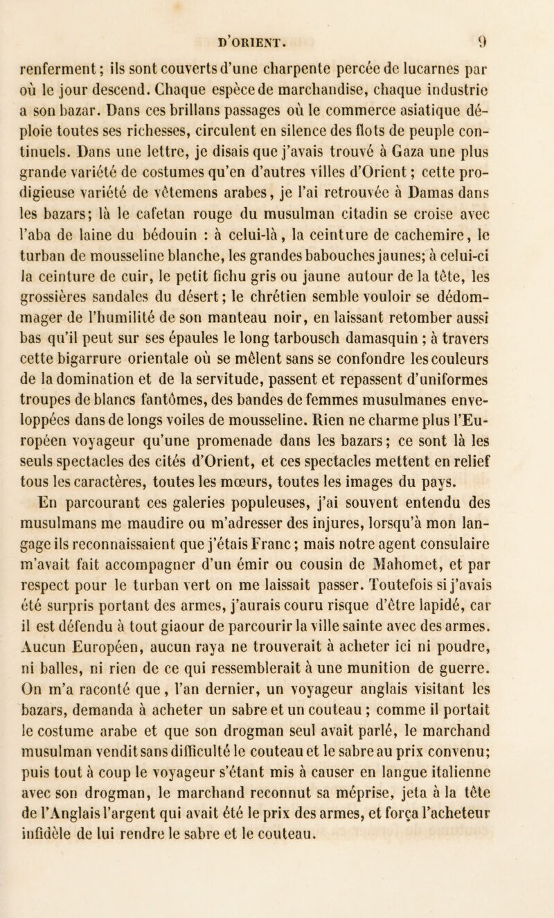 renferment; ils sont couverts d’une charpente percée de lucarnes par où le jour descend. Chaque espèce de marchandise, chaque industrie a son bazar. Dans ces brillans passages où le commerce asiatique dé¬ ploie toutes ses richesses, circulent en silence des flots de peuple con¬ tinuels. Dans une lettre, je disais que j’avais trouvé à Gaza une plus grande variété de costumes qu’en d’autres villes d’Orient ; cette pro¬ digieuse variété de vétemens arabes, je l’ai retrouvée à Damas dans les bazars; là le cafetan rouge du musulman citadin se croise avec l’aba de laine du bédouin : à celui-là, la ceinture de cachemire, le turban de mousseline blanche, les grandes babouches jaunes; à celui-ci la ceinture de cuir, le petit fichu gris ou jaune autour de la tête, les grossières sandales du désert ; le chrétien semble vouloir se dédom¬ mager de l’humilité de son manteau noir, en laissant retomber aussi bas qu’il peut sur ses épaules le long tarbousch damasquin ; à travers cette bigarrure orientale où se mêlent sans se confondre les couleurs de la domination et de la servitude, passent et repassent d’uniformes troupes de blancs fantômes, des bandes de femmes musulmanes enve¬ loppées dans de longs voiles de mousseline. Rien ne charme plus l’Eu¬ ropéen voyageur qu’une promenade dans les bazars ; ce sont là les seuls spectacles des cités d’Orient, et ces spectacles mettent en relief tous les caractères, toutes les mœurs, toutes les images du pays. En parcourant ces galeries populeuses, j’ai souvent entendu des musulmans me maudire ou m’adresser des injures, lorsqu’à mon lan¬ gage ils reconnaissaient que j’étais Franc ; mais notre agent consulaire m’avait fait accompagner d’un émir ou cousin de Mahomet, et par respect pour le turban vert on me laissait passer. Toutefois si j’avais été surpris portant des armes, j’aurais couru risque d’être lapidé, car il est défendu à tout giaour de parcourir la ville sainte avec des armes. Aucun Européen, aucun raya ne trouverait à acheter ici ni poudre, ni balles, ni rien de ce qui ressemblerait à une munition de guerre. On m’a raconté que, l’an dernier, un voyageur anglais visitant les bazars, demanda à acheter un sabre et un couteau ; comme il portait le costume arabe et que son drogman seul avait parlé, le marchand musulman vendit sans difficulté le couteau et le sabre au prix convenu; puis tout à coup le voyageur s’étant mis à causer en langue italienne avec son drogman, le marchand reconnut sa méprise, jeta à la tête de l’Anglais l’argent qui avait été le prix des armes, et força l’acheteur infidèle de lui rendre le sabre et le couteau.