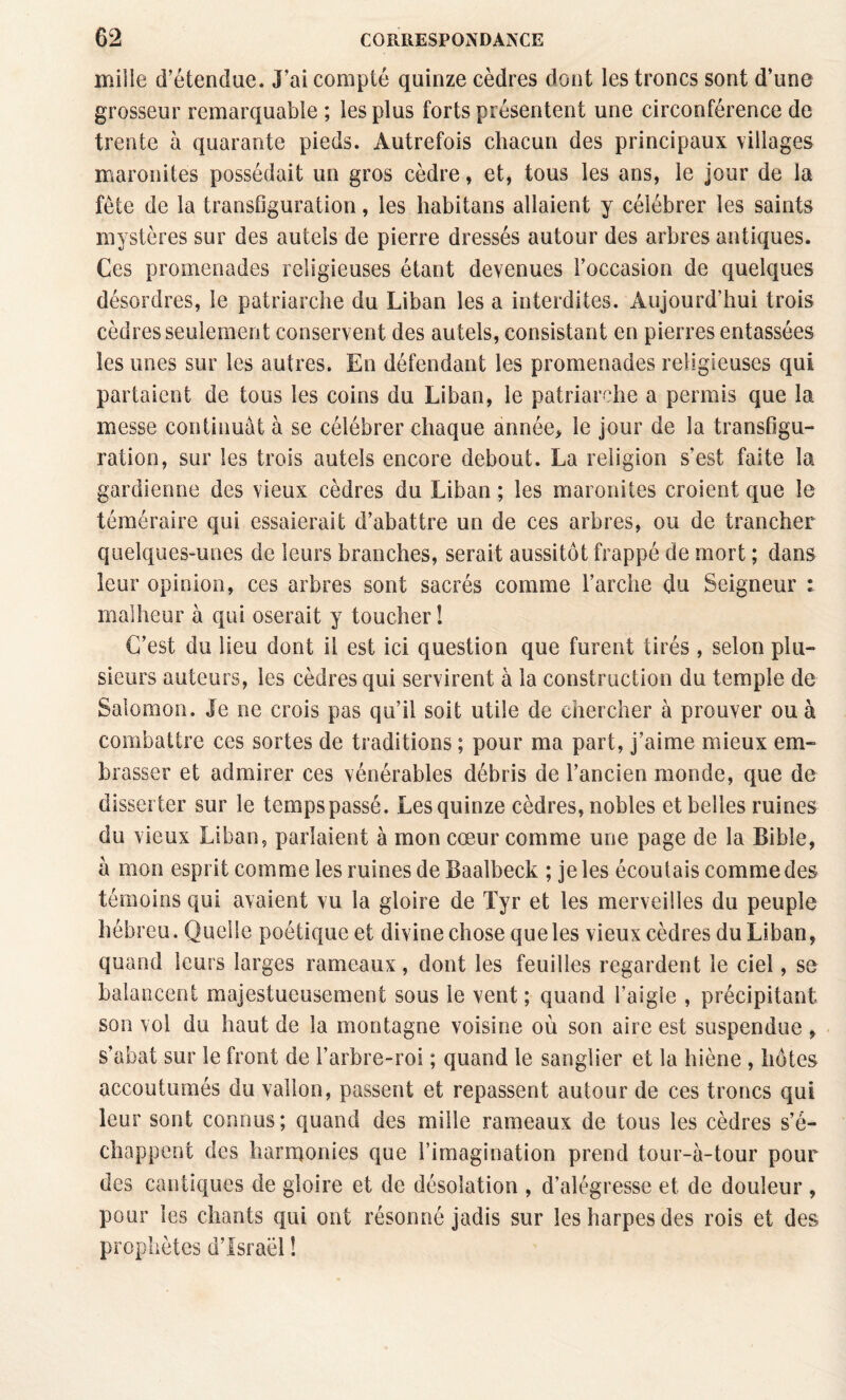 mille d’étendue. J’ai compté quinze cèdres dont les troncs sont d’une grosseur remarquable ; les plus forts présentent une circonférence de trente à quarante pieds. Autrefois chacun des principaux villages maronites possédait un gros cèdre, et, tous les ans, le jour de la fête de la transûguration, les habitans allaient y célébrer les saints mystères sur des autels de pierre dressés autour des arbres antiques. Ces promenades religieuses étant devenues l’occasion de quelques désordres, le patriarche du Liban les a interdites. Aujourd’hui trois cèdres seulement conservent des autels, consistant en pierres entassées les unes sur les autres. En défendant les promenades religieuses qui partaient de tous les coins du Liban, le patriarche a permis que la messe continuât à se célébrer chaque année> le jour de la transfigu¬ ration, sur les trois autels encore debout. La religion s’est faite la gardienne des vieux cèdres du Liban ; les maronites croient que le téméraire qui essaierait d’abattre un de ces arbres, ou de trancher quelques-unes de leurs branches, serait aussitôt frappé de mort ; dans leur opinion, ces arbres sont sacrés comme l’arche du Seigneur : malheur à qui oserait y toucher î C’est du lieu dont il est ici question que furent tirés , selon plu¬ sieurs auteurs, les cèdres qui servirent à la construction du temple de Salomon. Je ne crois pas qu’il soit utile de chercher à prouver ou à combattre ces sortes de traditions ; pour ma part, j’aime mieux em¬ brasser et admirer ces vénérables débris de l’ancien monde, que de disserter sur le tempspassé. Les quinze cèdres, nobles et belles ruines du vieux Liban, parlaient à mon cœur comme une page de la Bible, à mon esprit comme les ruines de Baalbeck ; je les écoutais comme des témoins qui avaient vu la gloire de Tyr et les merveilles du peuple hébreu. Quelle poétique et divine chose que les vieux cèdres du Liban, quand leurs larges rameaux, dont les feuilles regardent le ciel, se balancent majestueusement sous le vent; quand l’aigle , précipitant son vol du haut de la montagne voisine où son aire est suspendue , s’abat sur le front de l’arbre-roi ; quand le sanglier et la hiène , hôtes accoutumés du vallon, passent et repassent autour de ces troncs qui leur sont connus; quand des mille rameaux de tous les cèdres s’é¬ chappent des hariTjonies que l’imagination prend tour-à-tour pour des cantiques de gloire et de désolation , d’alégresse et de douleur , pour les chants qui ont résonné jadis sur les harpes des rois et des prophètes d’Israël !