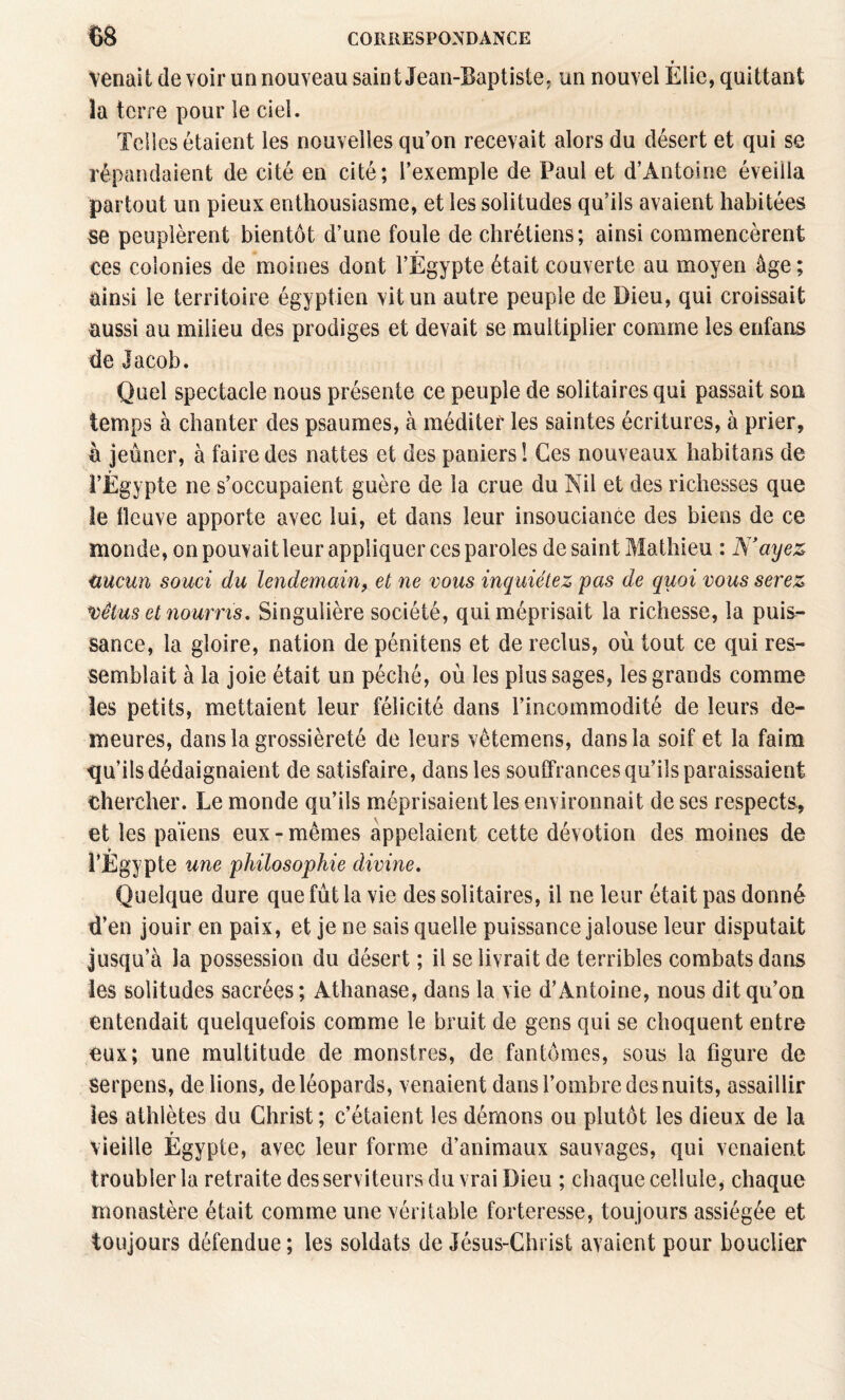 * venait de voir un nouveau saint Jean-Baptiste; un nouvel Elie, quittant la terre pour le ciel. Telles étaient les nouvelles qu’on recevait alors du désert et qui se répandaient de cité en cité; l’exemple de Paul et d’Antoine éveilla partout un pieux enthousiasme, et les solitudes qu’ils avaient habitées se peuplèrent bientôt d’une foule de chrétiens; ainsi commencèrent ces colonies de moines dont l’Égypte était couverte au moyen âge; ainsi le territoire égyptien vit un autre peuple de Dieu, qui croissait aussi au milieu des prodiges et devait se multiplier comme les enfans de Jacob. Quel spectacle nous présente ce peuple de solitaires qui passait son temps à chanter des psaumes, à méditer les saintes écritures, à prier, a jeûner, à faire des nattes et des paniers ! Ges nouveaux habitans de l’Égypte ne s’occupaient guère de la crue du Nil et des richesses que le fleuve apporte avec lui, et dans leur insouciance des biens de ce monde, on pouvait leur appliquer ces paroles de saint Mathieu : N'ayez nucun souci du lendemain, et ne vous inquiétez pas de quoi vous serez V)êtus et nourris, Singulière société, qui méprisait la richesse, la puis^ sance, la gloire, nation de pénitens et de reclus, où tout ce qui res¬ semblait à la joie était un péché, où les plus sages, les grands comme les petits, mettaient leur félicité dans l’incommodité de leurs de¬ meures, dans la grossièreté de leurs vêtemens, dans la soif et la faim qu’ils dédaignaient de satisfaire, dans les souffrances qu’ils paraissaient chercher. Le monde qu’ils méprisaient les environnait de ses respects, et les païens eux-mêmes appelaient cette dévotion des moines de TÉgypte une philosophie divine. Quelque dure que fût la vie des solitaires, il ne leur était pas donné d’en jouir en paix, et je ne sais quelle puissance jalouse leur disputait jusqu’à la possession du désert ; il se livrait de terribles combats dans les solitudes sacrées; Athanase, dans la vie d’Antoine, nous dit qu’on entendait quelquefois comme le bruit de gens qui se choquent entre eux; une multitude de monstres, de fantômes, sous la figure de serpens, de lions, de léopards, venaient dans l’ombre des nuits, assaillir les athlètes du Christ ; c’étaient les démons ou plutôt les dieux de la f vieille Egypte, avec leur forme d’animaux sauvages, qui venaient troubler la retraite des serviteurs du vrai Dieu ; chaque cellule, chaque monastère était comme une véritable forteresse, toujours assiégée et toujours défendue ; les soldats de Jésus-Christ avaient pour bouclier