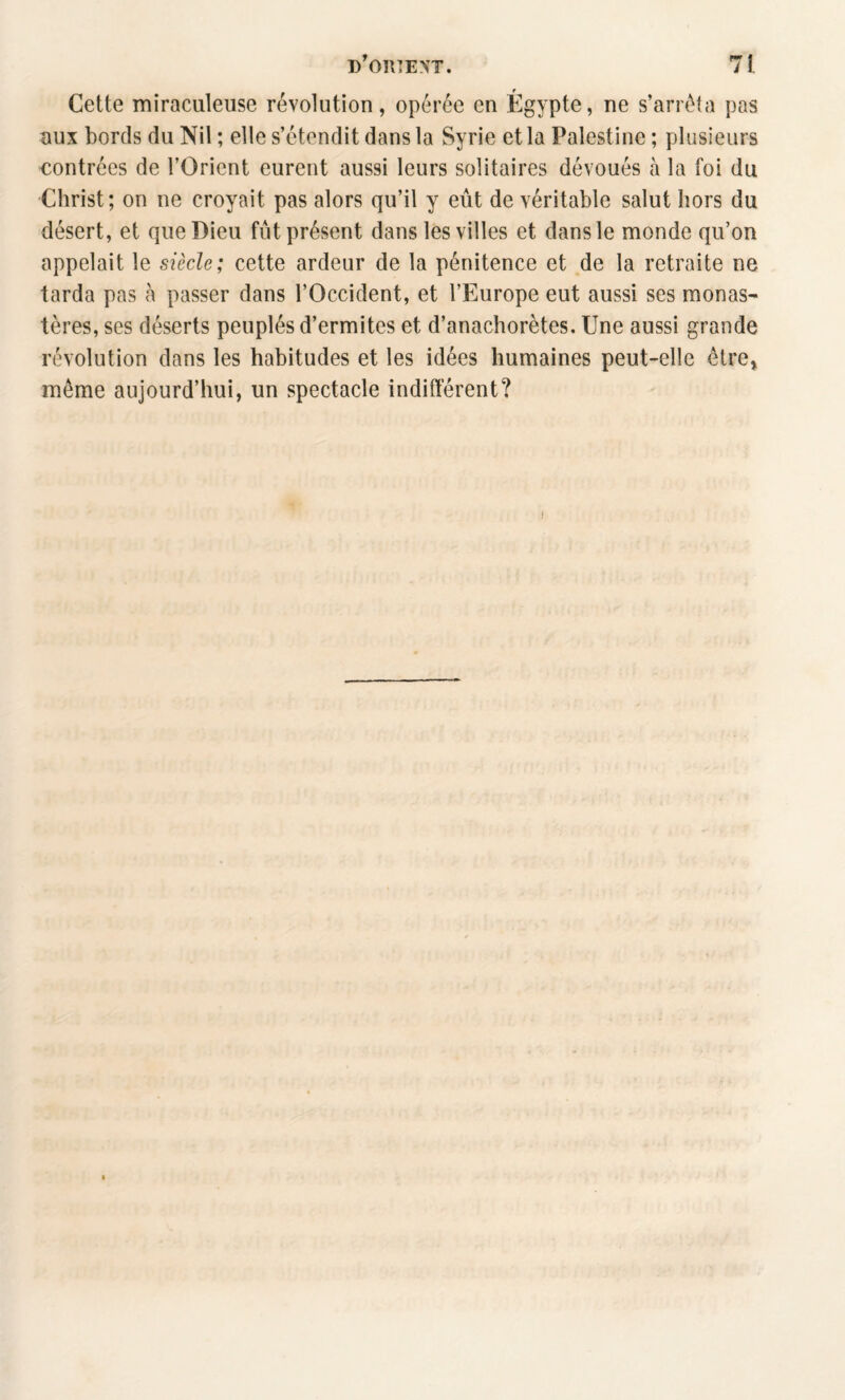 Cette miraculeuse révolution, opérée en Egypte, ne s’arrêta pas uux bords du Nil ; elle s’étendit dans la Syrie et la Palestine ; plusieurs contrées de l’Orient eurent aussi leurs solitaires dévoués à la foi du Christ; on ne croyait pas alors qu’il y eût de véritable salut hors du désert, et que Dieu fut présent dans les villes et dans le monde qu’on appelait le siècle; cette ardeur de la pénitence et de la retraite ne tarda pas à passer dans l’Occident, et l’Europe eut aussi ses monas¬ tères, ses déserts peuplés d’ermites et d’anachorètes. Une aussi grande révolution dans les habitudes et les idées humaines peut-elle être» même aujourd’hui, un spectacle indifférent?