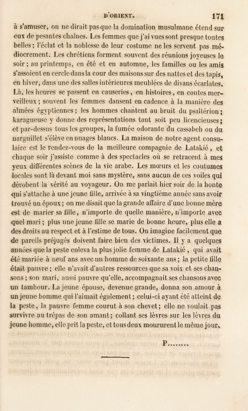 à s’amuser, on ne dirait pas que la domination musulmane étend sur eux de pesantes chaînes. Les femmes que j’ai vues sont presque toutes belles ; Téclat et la noblesse de leur costume ne les servent pas mé¬ diocrement. Les chrétiens forment souvent des réunions joyeuses le soir ; au printemps, en été et en automne, les familles ou les amis s’assoient en cercle dans la cour des maisons sur des nattes et des tapis, en hiver, dans une des salles intérieures meublées de divans écarlates^ Là, les heures se passent en causeries, en histoires, en contes mer¬ veilleux ; souvent les femmes dansent en cadence à la manière des aimées égyptiennes; les hommes chantent au bruit du psaltérion; karagueuse y donne des représentations tant soit peu licencieuses ; et par-dessus tous les groupes, la fumée odorante du cassabeh ou du narguillet s’élève en nuages blancs. La maison de notre agent consu¬ laire est le rendez-vous de la meilleure compagnie de Latakié , et chaque soir j’assiste comme à des spectacles où se retracent à mes yeux différentes scènes de la vie arabe. Les mœurs et les coutumes locales sont là devant moi sans mystère, sans aucun de ces voiles qui dérobent la vérité au voyageur. On me parlait hier soir de la honte qui s’attache à une jeune fille, arrivée à sa vingtième année sans avoir trouvé un époux ; on me disait que la grande affaire d’une bonne mère est de marier sa fille, n’importe de quelle manière, n’importe avec quel mari ; plus une jeune fille se marie de bonne heure, plus elle a des droits au respect et à l’estime de tous. On imagine facilement que de pareils préjugés doivent faire bien des victimes. Il y a quelques années que la peste enleva la plus jolie femme de Latakié , qui avait été mariée à neuf ans avec un homme de soixante ans ; la petite fille était pauvre ; elle n’avait d’autres ressources que sa voix et ses chan¬ sons ; son mari, aussi pauvre qu’elle, accompagnait ses chansons avec un tambour. La jeune épouse, devenue grande, donna son amour à un jeune homme qui l’aimait également ; celui-ci ayant été atteint de la peste, la pauvre femme courut à son chevet ; elle ne voulait pas survivre au trépas de son amant; collant ses lèvres sur les lèvres du jeune homme, elle prit la peste, et tous deux moururent le même jour^