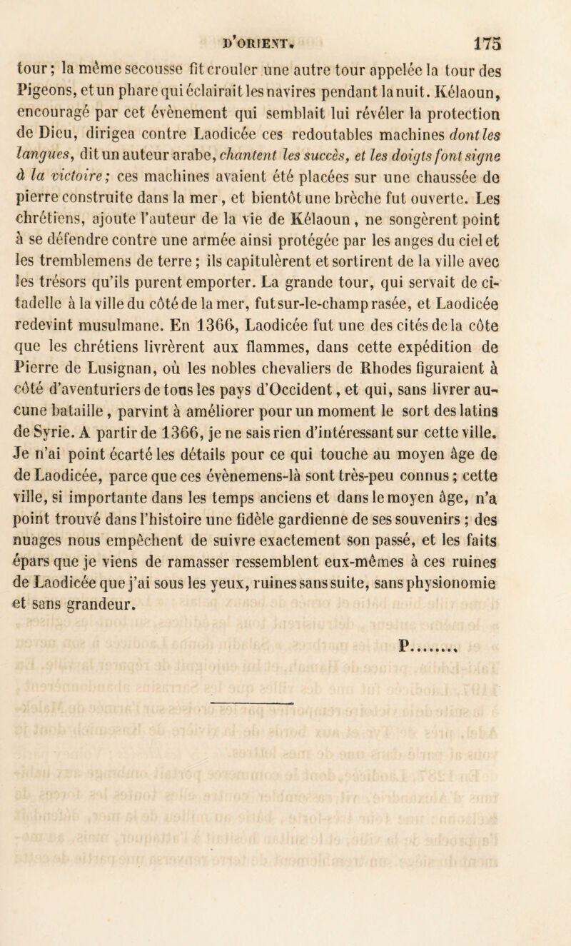 tour ; la même secousse fit crouler une autre tour appelée la tour des Pigeons, et un phare qui éclairait les navires pendant la nuit. Kélaoun, encouragé par cet évènement qui semblait lui révéler la protection de Dieu, dirigea contre Laodicée ces redoutables machines langues^ dit un auteur arabe, les succès, et les doigts font signe à la victoire; ces machines avaient été placées sur une chaussée de pierre construite dans la mer, et bientôt une brèche fut ouverte. Les chrétiens, ajoute l’auteur de la vie de Kélaoun , ne songèrent point h se défendre contre une armée ainsi protégée par les anges du ciel et les tremblemens de terre ; ils capitulèrent et sortirent de la ville avec les trésors qu’ils purent emporter. La grande tour, qui servait de ci¬ tadelle à la ville du côté de la mer, fut sur-le-champ rasée, et Laodicée redevint musulmane. En 1366, Laodicée fut une des cités de la côte que les chrétiens livrèrent aux flammes, dans cette expédition de Pierre de Lusignan, où les nobles chevaliers de Rhodes figuraient à côté d’aventuriers de tons les pays d’Occident, et qui, sans livrer au-' cune bataille, parvint à améliorer pour un moment le sort des latins de Syrie. A partir de 1366, je ne sais rien d’intéressant sur cette ville. Je n’ai point écarté les détails pour ce qui touche au moyen âge de de Laodicée, parce que ces évènemens-là sont très-peu connus ; cette ville, si importante dans les temps anciens et dans le moyen âge, n’a point trouvé dans l’histoire une fidèle gardienne de ses souvenirs ; des nuages nous empêchent de suivre exactement son passé, et les faits épars que je viens de ramasser ressemblent eux-mêmes à ces ruines de Laodicée que j’ai sous les yeux, ruines sans suite, sans physionomie et sans grandeur.