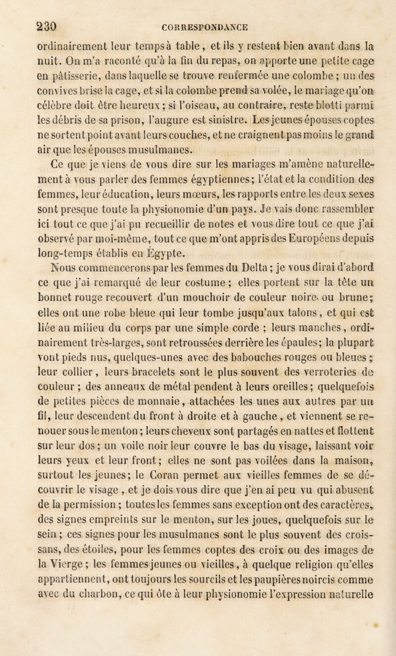 ordinairement leur temps à table, et ils y restent bien avant dans la nuit. On m’a raconté qu’à la fin du repas, on apporte une petite cage en pâtisserie, dans laquelle se trouve renfermée une colombe ; un des convives brise la cage, et si la colombe prend sa volée, le mariage qu’on célèbre doit être heureux; si l’oiseau, au contraire, reste blotti parmi les débris de sa prison, l’augure est sinistre. Les jeunes épouses coptes ne sortent point avant leurs couches, et ne craignent pas moins le grand air que les épouses musulmanes. Ce que je viens de vous dire sur les mariages m’amène naturelle¬ ment à vous parler des femmes égyptiennes; l’état et la condition des femmes, leur éducation, leurs mœurs, les rapports entre les deux sexes sont presque toute la physionomie d’un pays. Je vais donc rassembler ici tout ce que j’ai pu recueillir de notes et vous dire tout ce que j’ai observé par moi-même, tout ce que m’ont appris des Européens depuis long-temps établis en Égypte. Nous commencerons par les femmes du Delta ; je vous dirai d’abord ce que j’ai remarqué de leur costume ; elles portent sur la tête uii bonnet rouge recouvert d’un mouchoir de couleur noire^ ou brune; elles ont une robe bleue qui leur tombe jusqu’aux talons, et qui est liée au milieu du corps par une simple corde ; leurs manches, ordi¬ nairement très-larges, sont retroussées derrière les épaules; la plupart vont pieds nus, quelques-unes avec des babouches rouges ou bleues ; leur collier, leurs bracelets sont le plus souvent des verroteries du couleur ; des anneaux de métal pendent à leurs oreilles; quelquefois de petites pièces de monnaie, attachées les unes aux autres par un fil, leur descendent du front à droite et à gauche , et viennent se re¬ nouer sous le menton ; leurs cheveux sont partagés en nattes et flottent sur leur dos ; un voile noir leur couvre le bas du visage, laissant voir leurs yeux et leur front; elles ne sont pas voilées dans la maison, surtout les jeunes; le Coran permet aux vieilles femmes de se dé¬ couvrir le visage , et je dois vous dire que j’en ai peu vu qui abusent de la permission ; toutes les femmes sans exception ont des caractères, des signes empreints sur le menton, sur les joues, quelquefois sur le sein ; ces signes pour les musulmanes sont le plus souvent des crois- sans, des étoiles, pour les femmes coptes des croix ou des images de la Yierge; les femmes jeunes ou vieilles, à quelque religion qu’elles appartiennent, ont toujours les sourcils et les paupières noircis comme avec du charbon, ce qui ote à leur physionomie l’expression naturelle