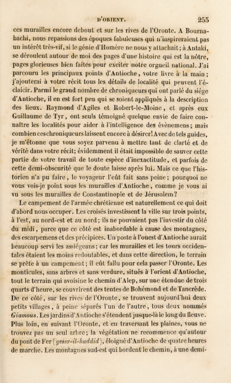 ces murailles encore debout et sur les rives de l’Oronte. A Bourna- baclii, nous repassions des époques fabuleuses qui n’inspireraient pas un intérêt très-vif, si le génie d’Homère ne nous y attachait ; à Antaki, se déroulent autour de moi des pages d’une histoire qui est la nôtre, pages glorieuses bien faites pour exciter notre orgueil national. J’ai parcouru les principaux points d’Antioche, votre livre à la main ; j’ajouterai à votre récit tous les détails de localité qui peuvent l’é- claicir. Parmi le grand nombre de chroniqueurs qui ont parlé du siège d’Antioche, il en est fort peu qui se soient appliqués à la description des lieux. Raymond d’Agiles et Robert-le-Moine, et après eux Guillaume de Tyr, ont seuls témoigné quelque envie de faire con¬ naître les localités pour aider à l’intelligence des évènemens; mais combien ceschroniqueurs laissent encore à désirer! Avec de tels guides, je m’étonne que vous soyez parvenu à mettre tant de clarté et de vérité dans votre récit; évidemment il était impossible de sauver cette partie de votre travail de toute espèce d’inexactitude, et parfois de cette demi-obscurité que le doute laisse après lui. Mais ce que l’his¬ torien n’a pu faire, le voyageur l’eût fait sans peine ; pourquoi ne vous vois-je point sous les murailles d’Antioche, comme je vous ai vu sous les murailles de Constantinople et de Jérusalem? Le campement de l’armée chrétienne est naturellement ce qui doit d’abord nous occuper. Les croisés investissent la ville sur trois points, à l’est, au nord-est et au nord; ils ne pouvaient pas l’investir du côté du midi, parce que ce côté est inabordable à cause des montagnes, des escarpemens et des précipices. Un poste à l’ouest d’Antioche aurait beaucoup servi les assiégeans; car les murailles et les tours occiden¬ tales étaient les moins redoutables, et dans cette direction, le terrain se prête à un campement ; il eût fallu pour cela passer l’Oronte. Les monticules, sans arbres et sans verdure, situés à l’orient d’Antioche, tout le terrain qui avoisine le chemin d’Alep, sur une étendue de trois quarts d’heure, se couvrirent des tentes de Bohémond et de Tancrède. De ce côté, sur les rives de l’Oronte, se trouvent aujourd’hui deux petits villages, à peine séparés l’un de l’autre, tous deux nommés Giamous. Les jardins d’Antioche s’étendent jusque-là le long du fleuve. Plus loin, en suivant l’Oronte, et en traversant les plaines, vous ne trouvez pas un seul arbre; la végétation ne recommence qu’autour du pont de Fer ( gessr-ü-haddid), éloigné d’Antioche de quatre heures de marche. Les montagnes sud-est qui bordent le chemin, à une demi-