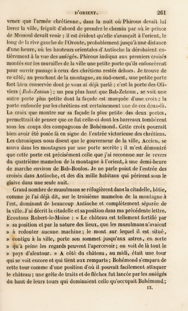 venez que Tarmée chrétienne, dans la nuit où Phirous devait lui livrer la ville, feignit d’abord de prendre le chemin par où le prince de Mossoul devait venir ; il est évident qu’elle s’avançait à l’orient, le long de la rive gauche de l’Oronte, probablement jusqu’à une distance d’une heure, où les hauteurs orientales d’Antioche la dérobaient en¬ tièrement à la vue des assiégés. Phirous indiqua aux premiers croisés montés sur les murailles de la ville une petite porte qu’ils enfoncèrent pour ouvrir passage à ceux des chrétiens restés dehors. Je trouve de ce côté, au penchant de la montagne, au sud-ouest, une petite porte fort bien conservée dont je vous ai déjà parlé ; c’est la porte des Oli¬ viers [Bah-Zetoun] ; un peu plus haut que Bab-Zetoun, se voit une autre porte plus petite dont la façade est marquée d’une croix ; la porte enfoncée par les chrétiens est certainement une de ces deux-Ià. La croix que montre sur sa façade la plus petite des deux portes, permettrait de penser que ce fut celle-ci dont les barreaux tombèrent sous les coups des compagnons de Bohémond. Cette croix pourrait bien avoir été posée là en signe de l’entrée victorieuse des chrétiens. Les chroniques nous disent que le gouverneur de la ville, Accien, se sauva dans les montagnes par une porte secrète ; il m’est démontré que cette porte est précisément celle que j’ai reconnue sur le revers du quatrième mamelon de la montagne à l’orient, à une demi-heure de marche environ de Bab-Boulos. Je ne parle point de l’entrée des croisés dans Antioche, et des dix mille habitans qui périrent sous le glaive dans une seule nuit. Grand nombre de musulmans se réfugièrent dans la citadelle, bâtie, comme je l’ai déjà dit, sur le troisième mamelon de la montagne à l’est, dominant de beaucoup Antioche et complètement séparée de la ville. J’ai décrit la citadelle et sa position dans ma précédente lettre. Écoutons Robert-le-Moine : « Le château est tellement fortifié par » sa position et par la nature des lieux, que les musulmans n’avaient » à redouter aucune machine ; le mont sur lequel il est situé, » contigu à la ville, porte son sommet jusqu’aux astres, en sorte » qu’à peine les regards peuvent l’apercevoir ; on voit de là tout le » pays d’alentour. » A côté du château, au midi, était une tour qui se voit encore et qui tient aux remparts ; Bohémond s’empara de cette tour comme d’une position d’où il pouvait facilement attaquer le château ; une grêle de traits et de flèches fut lancée par les assiégés du haut de leurs tours qui dominaient celle qu’occupait Bohémond; 12.