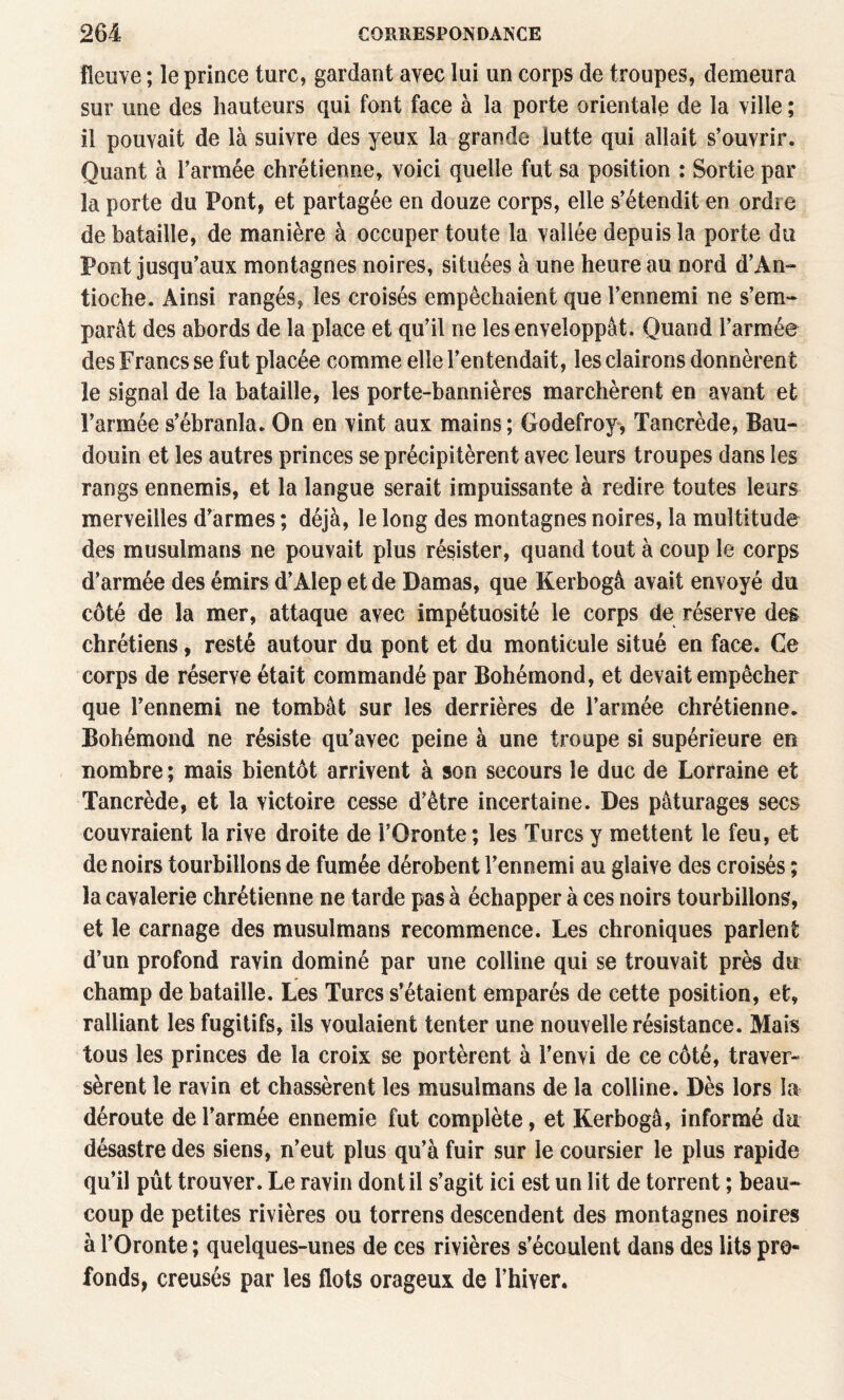 fleuve ; le prince turc, gardant avec lui un corps de troupes, demeura sur une des hauteurs qui font face à la porte orientale de la ville ; il pouvait de là suivre des yeux la grande lutte qui allait s’ouvrir. Quant à l’armée chrétienne, voici quelle fut sa position : Sortie par la porte du Pont, et partagée en douze corps, elle s’étendit en ordre de bataille, de manière à occuper toute la vallée depuis la porte du Pont jusqu’aux montagnes noires, situées à une heure au nord d’An- tioche. Ainsi rangés, les croisés empêchaient que l’ennemi ne s’em-* parât des abords de la place et qu’il ne les enveloppât. Quand l’armée des Francs se fut placée comme elle l’entendait, les clairons donnèrent le signal de la bataille, les porte-bannières marchèrent en avant et l’armée s’ébranla. On en vint aux mains ; Godefroy> Tancrède, Bau¬ douin et les autres princes se précipitèrent avec leurs troupes dans les rangs ennemis, et la langue serait impuissante à redire toutes leurs merveilles d’armes ; déjà, le long des montagnes noires, la multitude des musulmans ne pouvait plus résister, quand tout à coup le corps d’armée des émirs d’Alep et de Damas, que Kerbogâ avait envoyé du côté de la mer, attaque avec impétuosité le corps de réserve des chrétiens, resté autour du pont et du monticule situé en face. Ce corps de réserve était commandé par Bohémond, et devait empêcher que l’ennemi ne tombât sur les derrières de l’armée chrétienne. Bohémond ne résiste qu’avec peine à une troupe si supérieure en nombre ; mais bientôt arrivent à son secours le duc de Lorraine et Tancrède, et la victoire cesse d’être incertaine. Des pâturages secs couvraient la rive droite de i’Oronte ; les Turcs y mettent le feu, et de noirs tourbillons de fumée dérobent l’ennemi au glaive des croisés ; la cavalerie chrétienne ne tarde pas à échapper à ces noirs tourbillons, et le carnage des musulmans recommence. Les chroniques parlent d’un profond ravin dominé par une colline qui se trouvait près du champ de bataille. Les Turcs s’étaient emparés de cette position, et, ralliant les fugitifs, ils voulaient tenter une nouvelle résistance. Mais tous les princes de la croix se portèrent à l’envi de ce côté, traver¬ sèrent le ravin et chassèrent les musulmans de la colline. Dès lors la déroute de l’armée ennemie fut complète, et Kerbogâ, informé du désastre des siens, n’eut plus qu’à fuir sur le coursier le plus rapide qu’il pût trouver. Le ravin dont il s’agit ici est un lit de torrent ; beau¬ coup de petites rivières ou torrens descendent des montagnes noires à rOronte ; quelques-unes de ces rivières s’écoulent dans des lits pro¬ fonds, creusés par les flots orageux de l’hiver.