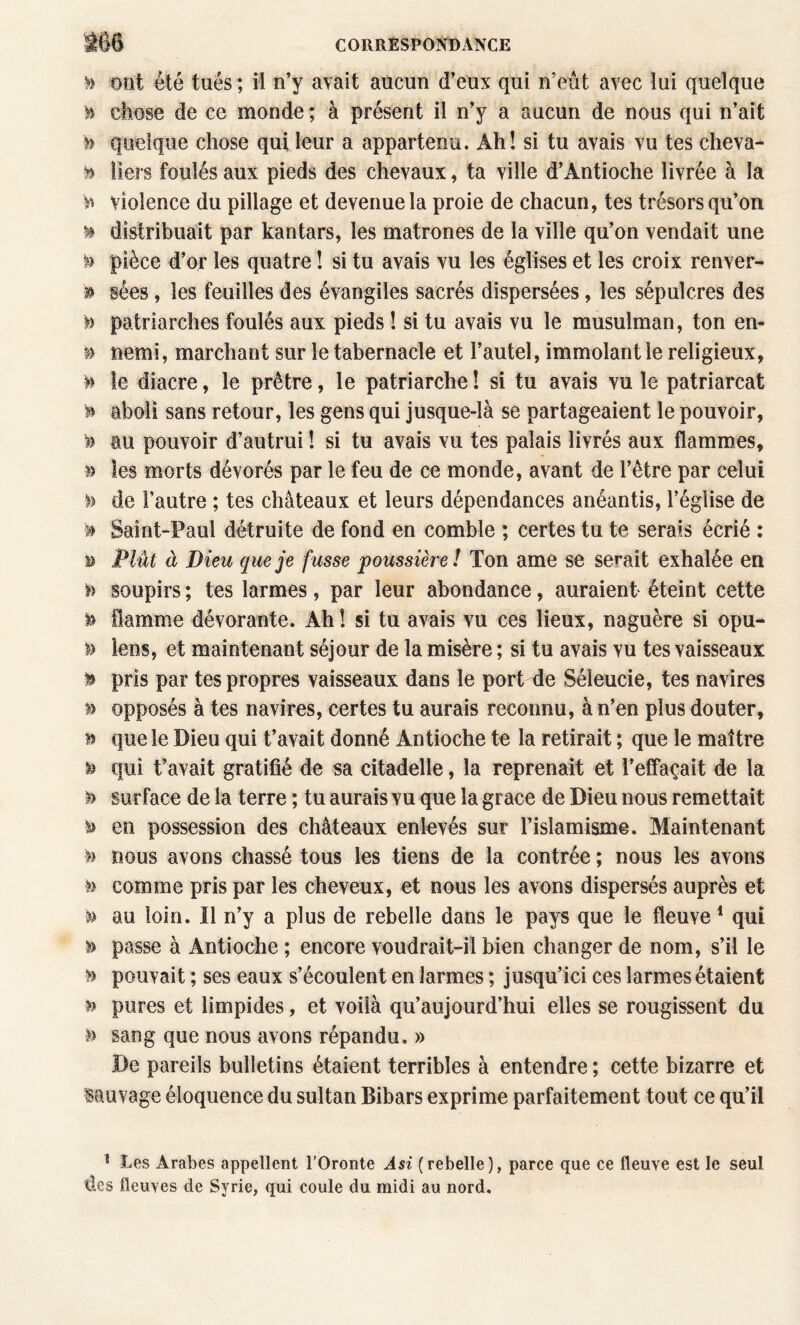 » ont été tués ; ii n’y avait aucun d’eux qui n’eût avec lui quelque H chose de ce monde ; à présent il n’y a aucun de nous qui n’ait quelque chose qui leur a appartenu. Ah! si tu avais vu tes cheva- ^ îiers foulés aux pieds des chevaux, ta ville d’Antioche livrée à la violence du pillage et devenue la proie de chacun, tes trésors qu’on ^ distribuait par kantars, les matrones de la ville qu’on vendait une pièce d’or les quatre ! si tu avais vu les églises et les croix renver¬ sa sées, les feuilles des évangiles sacrés dispersées, les sépulcres des n patriarches foulés aux pieds ! si tu avais vu le musulman, ton en- ^ Demi, marchant sur le tabernacle et l’autel, immolant le religieux, » le diacre, le prêtre, le patriarche! si tu avais vu le patriarcat ^ aboli sans retour, les gens qui jusque-là se partageaient le pouvoir, ?> au pouvoir d’autrui ! si tu avais vu tes palais livrés aux flammes, les morts dévorés par le feu de ce monde, avant de l’être par celui de l’autre ; tes châteaux et leurs dépendances anéantis, l’église de >> Saint-Paul détruite de fond en comble ; certes tu te serais écrié : i) Plût à Dieu que je fusse poussière! Ton ame se serait exhalée en » soupirs ; tes larmes, par leur abondance, auraient éteint cette ^ flamme dévorante. Ah ! si tu avais vu ces lieux, naguère si opu- » lens, et maintenant séjour de la misère ; si tu avais vu tes vaisseaux ^ pris par tes propres vaisseaux dans le port de Séleucie, tes navires n opposés à tes navires, certes tu aurais reconnu, à n’en plus douter, B que le Dieu qui t’avait donné Antioche te la retirait ; que le maître ^ qui t’avait gratifié de sa citadelle, la reprenait et l’effaçait de la h surface de la terre ; tu aurais vu que la grâce de Dieu nous remettait ^ en possession des châteaux enlevés sur l’islamisme. Maintenant >> nous avons chassé tous les tiens de la contrée ; nous les avons comme pris par les cheveux, et nous les avons dispersés auprès et »> au loin. Il n’y a plus de rebelle dans le pays que le fleuve * qui » passe à Antioche ; encore voudrait-il bien changer de nom, s’il le pouvait ; ses eaux s’écoulent en larmes ; jusqu’ici ces larmes étaient pures et limpides, et voilà qu’aujourd’hui elles se rougissent du sang que nous avons répandu. » De pareils bulletins étaient terribles à entendre ; cette bizarre et isauvage éloquence du sultan Bibars exprime parfaitement tout ce qu’il ^ Les Arabes appellent l’Oronte Asi (rebelle), parce que ce fleuve est le seul des fleuves de Syrie, qui coule du midi au nord.