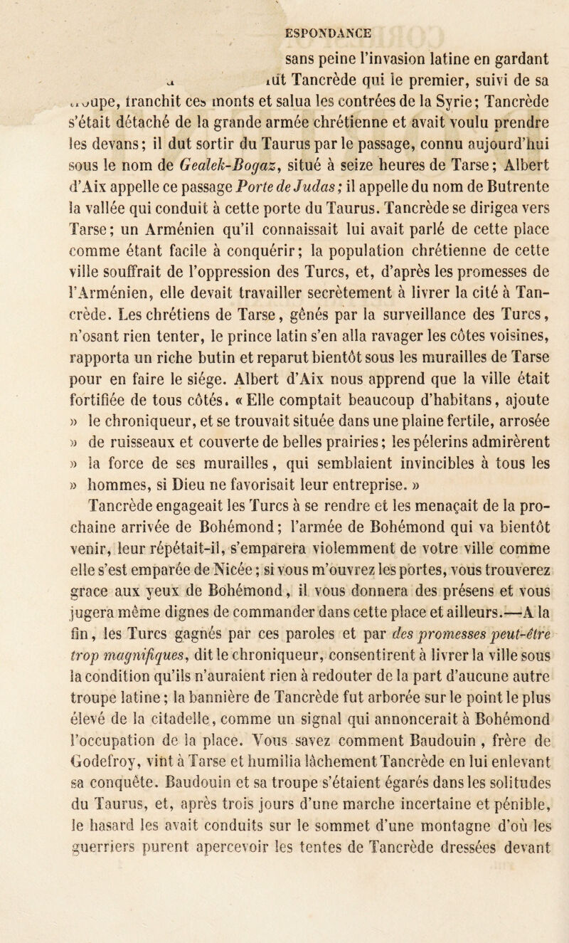 sans peine l’invasion latine en gardant a idt Tancrède qui le premier, suivi de sa ^.xjupe, tranchit ces monts et salua les contrées de la Syrie; Tancrède s’était détaché de la grande armée chrétienne et avait voulu prendre les devans; il dut sortir du Tauruspar le passage, connu aujourd’hui sous le nom de Gealek-Bogaz, situé à seize heures de Tarse ; Albert d’Aix appelle ce passage Porte de Judas; il appelle du nom de Butrente la vallée qui conduit à cette porte du Taurus. Tancrède se dirigea vers Tarse ; un Arménien qu’il connaissait lui avait parlé de cette place comme étant facile à conquérir; la population chrétienne de cette ville souffrait de l’oppression des Turcs, et, d’après les promesses de l’Arménien, elle devait travailler secrètement à livrer la cité à Tan¬ crède. Les chrétiens de Tarse, gênés par la surveillance des Turcs, n’osant rien tenter, le prince latin s’en alla ravager les côtes voisines, rapporta un riche butin et reparut bientôt sous les murailles de Tarse pour en faire le siège. Albert d’Aix nous apprend que la ville était fortifiée de tous côtés. «Elle comptait beaucoup d’habitans, ajoute » le chroniqueur, et se trouvait située dans une plaine fertile, arrosée >3 de ruisseaux et couverte de belles prairies ; les pèlerins admirèrent » la force de ses murailles, qui semblaient invincibles à tous les » hommes, si Dieu ne favorisait leur entreprise. » Tancrède engageait les Turcs à se rendre et les menaçait de la pro¬ chaine arrivée de Bohémond ; l’armée de Bohémond qui va bientôt venir, leur répétait-il, s’emparera violemment de votre ville comme elle s’est emparée de Nicée ; si vous m’ouvrez les portes, vous trouverez grâce aux yeux de Bohémond, il vous donnera des présens et vous jugera même dignes de commander dans cette place et ailleurs.—A la fin, les Turcs gagnés par ces paroles et par des promesses peut-être trop magnifiques^ dit le chroniqueur, consentirent à livrer la ville sous la condition qu’ils n’auraient rien à redouter de la part d’aucune autre troupe latine ; la bannière de Tancrède fut arborée sur le point le plus élevé de la citadelle, comme un signal qui annoncerait à Bohémond l’occupation de la place. Vous savez comment Baudouin , frère de Godefroy, vint à Tarse et humilia lâchement Tancrède en lui enlevant sa conquête. Baudouin et sa troupe s’étaient égarés dans les solitudes du Taurus, et, après trois jours d’une marche incertaine et pénible, le hasard les avait conduits sur le sommet d’une montagne d’où les guerriers purent apercevoir les tentes de Tancrède dressées devant