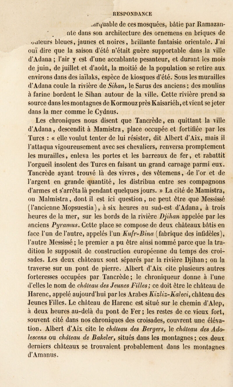 .dr4Uable de ces mosquées., bâtie par Ramazan- ' ^ nte dans son architecture des ornemens en briques de uuleurs bleues, jaunes et noires, brillante fantaisie orientale. J’ai ouï dire que la saison d’été n’était guère supportable dans la ville d’Adana ; l’air y est d’une accablante pesanteur, et durant les mois de juin, de juillet et d’août, la moitié de la population se retire aux environs dans des iaïlaks, espèce de kiosques d’été. Sous les murailles d’Adana coule la rivière de Sihan, le Sarus des anciens ; des moulins à farine bordent le Sihan autour de la ville. Cette rivière prend sa source dans les montagnes de Kormouz près Kaisariéh, et vient se jeter dans la mer comme le Cydnus. Les chroniques nous disent que Tancrède, en quittant la ville d’Adana, descendit à Mamistra, place occupée et fortifiée par les Turcs : « elle voulut tenter de lui résister, dit Albert d’Aix, m.ais il l’attaqua vigoureusement avec ses chevaliers, renversa promptement les murailles, enleva les portes et les barreaux de fer, et rabattit l’orgueil insolent des Turcs en faisant un grand carnage parmi eux. Tancrède ayant trouvé là des vivres, des vêtemens, de l’or et de l’argent en grande quantité, les distribua entre ses compagnons d’armes et s’arrêta là pendant quelques jours. » La cité de Mamistra, ou Malmistra, dont il est ici question, ne peut être que Messissé (l’ancienne Mopsuestia), à six heures au sud-est d’Adana, à trois heures de la mer, sur les bords de la rivière Djihan appelée par les anciens Pyramus, Cette place se compose de deux châteaux bâtis en face l’un de l’autre, appelés l’un Kufr-Bina (fabrique des infidèles), l’autre Messissé ; le premier a pu être ainsi nommé parce que la tra¬ dition le supposait de construction européenne du temps des croi¬ sades. Les deux châteaux sont séparés par la rivière Djihan; on la traverse sur un pont de pierre. Albert d’Aix cite plusieurs autres forteresses occupées par Tancrède ; le chroniqueur donne à l’une d’elles le nom de château des Jeunes Filles; ce doit être le château de Harenc, appelé aujourd’hui par les Arabes Kizliz-Kaleci, château des Jeunes Filles. Le château de Harenc est situé sur le chemin d’Alep, à deux heures au-delà du pont de Fer ; les restes de ce vieux fort, souvent cité dans nos chroniques des croisades, couvrent une éléva¬ tion. Albert d’Aix cite le château des Bergers, le château des Ado- lescens ou château de Bakeler, situés dans les montagnes ; ces deux derniers châteaux se trouvaient probablement dans les montagnes d’Amanus.