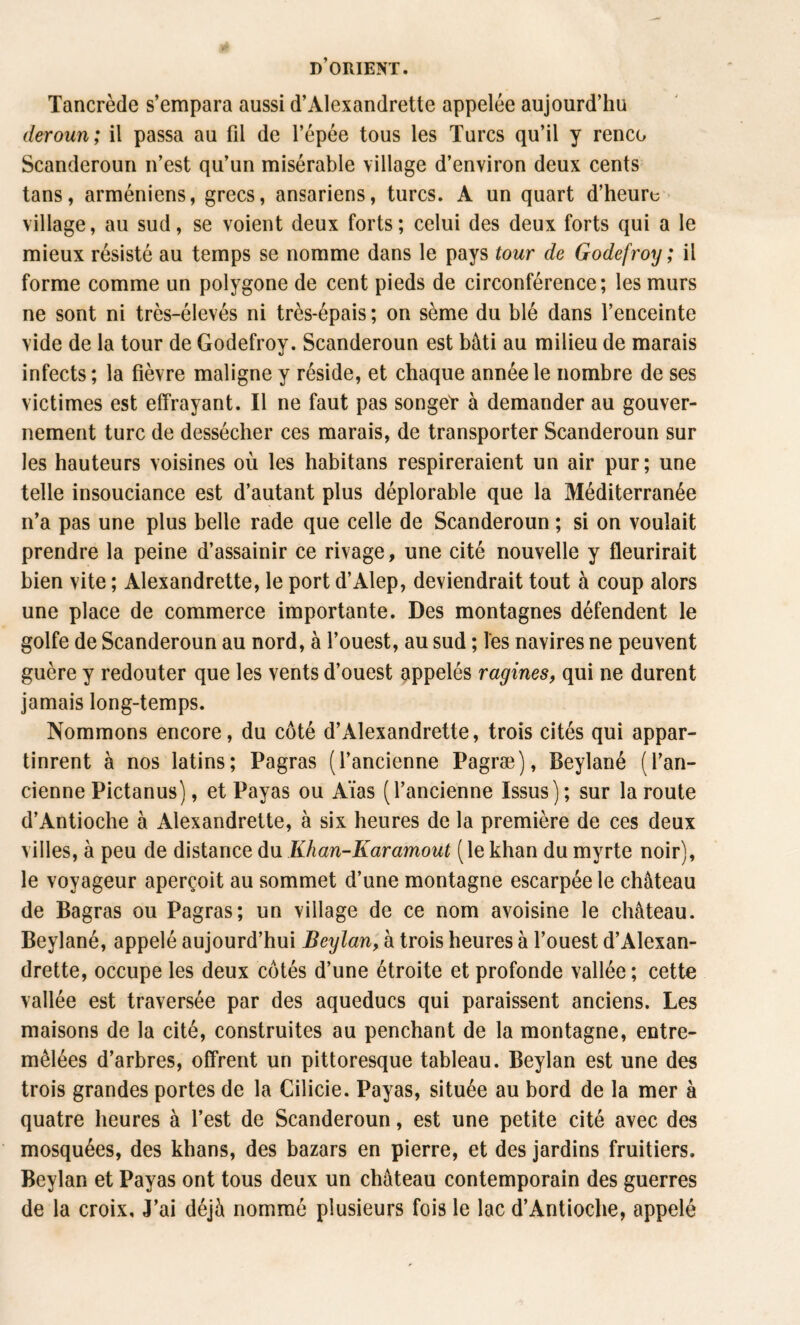 Tancrède s’empara aussi d’Alexandrette appelée aujourd’hu (leroun ; il passa au fd de l’épée tous les Turcs qu’il y renco Scanderoun n’est qu’un misérable village d’environ deux cents tans, arméniens, grecs, ansariens, turcs. A un quart d’heuru * village, au sud, se voient deux forts; celui des deux forts qui a le mieux résisté au temps se nomme dans le pays tour de Godefroy; il forme comme un polygone de cent pieds de circonférence; les murs ne sont ni très-élevés ni très-épais ; on sème du blé dans l’enceinte vide de la tour de Godefroy. Scanderoun est bâti au milieu de marais infects; la fièvre maligne y réside, et chaque année le nombre de ses victimes est effrayant. Il ne faut pas songeT à demander au gouver¬ nement turc de dessécher ces marais, de transporter Scanderoun sur les hauteurs voisines où les habitans respireraient un air pur; une telle insouciance est d’autant plus déplorable que la Méditerranée n’a pas une plus belle rade que celle de Scanderoun ; si on voulait prendre la peine d’assainir ce rivage, une cité nouvelle y fleurirait bien vite ; Alexandrette, le port d’Alep, deviendrait tout à coup alors une place de commerce importante. Des montagnes défendent le golfe de Scanderoun au nord, à l’ouest, au sud ; les navires ne peuvent guère y redouter que les vents d’ouest appelés ragines, qui ne durent jamais long-temps. Nommons encore, du côté d’Alexandrette, trois cités qui appar¬ tinrent à nos latins; Pagras (l’ancienne Pagræ), Beylané (l’an¬ cienne Pictanus), et Payas ou Aïas (l’ancienne Issus); sur la route d’Antioche à Alexandrette, à six heures de la première de ces deux villes, à peu de distance du Khan-Karamout (le khan du myrte noir), le voyageur aperçoit au sommet d’une montagne escarpée le château de Bagras ou Pagras; un village de ce nom avoisine le château. Beylané, appelé aujourd’hui Beylan, à trois heures à l’ouest d’Alexan¬ drette, occupe les deux côtés d’une étroite et profonde vallée ; cette vallée est traversée par des aqueducs qui paraissent anciens. Les maisons de la cité, construites au penchant de la montagne, entre¬ mêlées d’arbres, offrent un pittoresque tableau. Beylan est une des trois grandes portes de la Cilicie. Payas, située au bord de la mer à quatre heures à l’est de Scanderoun, est une petite cité avec des mosquées, des khans, des bazars en pierre, et des jardins fruitiers. Beylan et Payas ont tous deux un château contemporain des guerres de la croix. J’ai déjà nommé plusieurs fois le lac d’Antioche, appelé