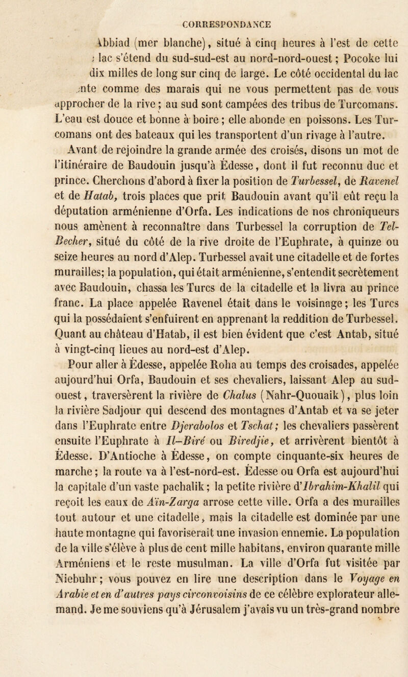 4bbiad (mer blanche), situé à cinq heures à l’est de cette J lac s’étend du sud-sud-est au nord-nord-ouest ; Pocoke lui dix milles de long sur cinq de large. Le côté occidental du lac ;nte comme des marais qui ne vous permettent pas de vous approcher de la rive ; au sud sont campées des tribus de Turcomans. L’eau est douce et bonne à' boire ; elle abonde en poissons. Les Tur¬ comans ont des bateaux qui les transportent d’un rivage à l’autre. Avant de rejoindre la grande armée des croisés, disons un mot de l’itinéraire de Baudouin jusqu’à Édesse, dont il fut reconnu duc et prince. Cherchons d’abord à fixer la position de Turbessel, de Ravenel et de Hatab, trois places que prit Baudouin avant qu’il eût reçu la députation arménienne d’Orfa. Les indications de nos chroniqueurs nous amènent à reconnaître dans Turbessel la corruption de Tel- Becher, situé du côté de la rive droite de l’Euphrate, à quinze ou seize heures au nord d’Alep. Turbessel avait une citadelle et de fortes murailles; la population, qui était arménienne, s’entendit secrètement avec Baudouin, chassa les Turcs de la citadelle et la livra au prince franc. La place appelée Ravenel était dans le voisinage; les Turcs qui la possédaient s’enfuirent en apprenant la reddition de Turbessel. Quant au château d’Hatab, il est bien évident que c’est Antab, situé à vingt-cinq lieues au nord-est d’Alep. Pour aller à Édesse, appelée Roha au temps des croisades, appelée aujourd’hui Orfa, Baudouin et ses chevaliers, laissant Alep au sud- ouest, traversèrent la rivière de Chalus (Nahr-Quouaik), plus loin la rivière Sadjour qui descend des montagnes d’Antab et va se jeter dans l’Euphrate entre Djerabolos et Tschat; les chevaliers passèrent ensuite l’Euphrate à Il-Biré ou Biredjie, et arrivèrent bientôt à r r Edesse. D’Antioche à Edesse, on compte cinquante-six heures de marche ; la route va à l’est-nord-est. Édesse ou Orfa est aujourd’hui la capitale d’un vaste pachalik ; la petite rivière d!Ibrahim-Khalil qui reçoit les eaux de Aïn-Zarga arrose cette ville. Orfa a des murailles tout autour et une citadelle, mais la citadelle est dominée par une haute montagne qui favoriserait une invasion ennemie. La population de la ville s’élève à plus de cent mille habitans, environ quarante mille Arméniens et le reste musulman. La ville d’Orfa fut visitée par Niebuhr ; vous pouvez en lire une description dans le Voyage en Arabie et en d’autres pays circonvoisins de ce célèbre explorateur alle¬ mand. Je me souviens qu’à Jérusalem j’avais vu un très-grand nombre