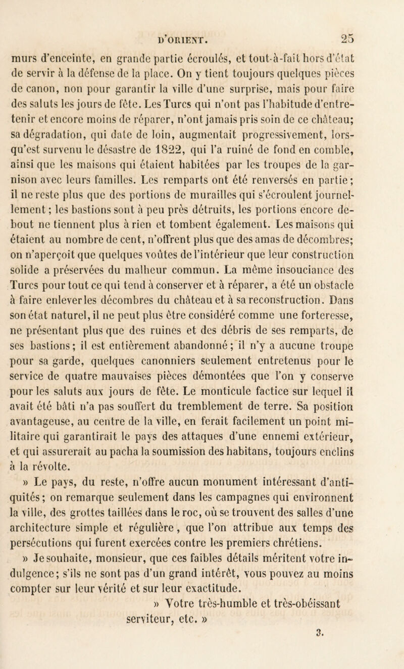 murs d’enceinte, en grande partie écroulés, et tout-à-fait hors d’état de servir à la défense de la place. On y tient toujours quelques pièces de canon, non pour garantir la ville d’une surprise, mais pour faire des saluts les jours de fête. Les Turcs qui n’ont pas l’iiabitude d’entre¬ tenir et encore moins de réparer, n’ont jamais pris soin de ce château; sa dégradation, qui date de loin, augmentait progressivement, lors- qu’est survenu le désastre de 1822, qui l’a ruiné de fond en comble, ainsi que les maisons qui étaient habitées par les troupes de la gar¬ nison avec leurs familles. Les remparts ont été renversés en partie; il ne reste plus que des portions de murailles qui s’écroulent journel¬ lement ; les bastions sont à peu près détruits, les portions encore de¬ bout ne tiennent plus arien et tombent également. Les maisons qui étaient au nombre de cent, n’offrent plus que des amas de décombres; on n’aperçoit que quelques voûtes de l’intérieur que leur construction solide a préservées du malheur commun. La même insouciance des Turcs pour tout ce qui tend à conserver et à réparer, a été un obstacle à faire enlever les décombres du château et à sa reconstruction. Dans son état naturel, il ne peut plus être considéré comme une forteresse, ne présentant plus que des ruines et des débris de ses remparts, de ses bastions; il est entièrement abandonné; il n’y a aucune troupe pour sa garde, quelques canonniers seulement entretenus pour le service de quatre mauvaises pièces démontées que l’on y conserve pour les saluts aux jours de fête. Le monticule factice sur lequel il avait été bâti n’a pas souffert du tremblement de terre. Sa position avantageuse, au centre de la ville, en ferait facilement un point mi¬ litaire qui garantirait le pays des attaques d’une ennemi extérieur, et qui assurerait au pacha la soumission des habitans, toujours enclins à la révolte. » Le pays, du reste, n’offre aucun monument intéressant d’anti¬ quités ; on remarque seulement dans les campagnes qui environnent la ville, des grottes taillées dans le roc, où se trouvent des salles d’une architecture simple et régulière, que l’on attribue aux temps des persécutions qui furent exercées contre les premiers chrétiens. » Je souhaite, monsieur, que ces faibles détails méritent votre in** diligence; s’ils ne sont pas d’un grand intérêt, vous pouvez au moins compter sur leur vérité et sur leur exactitude. )) Votre très-humble et très-obéissant serviteur, etc. » 3.