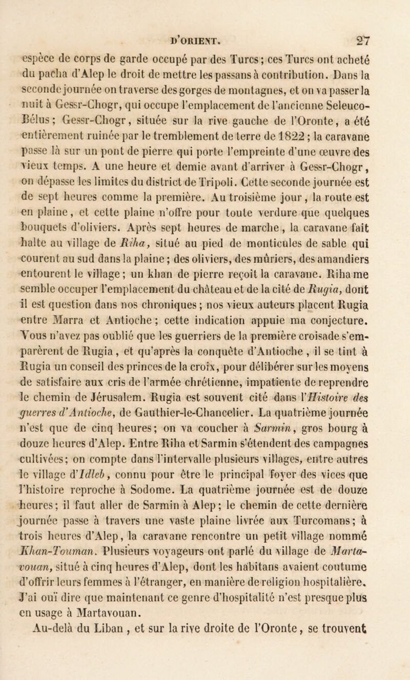 espèce de corps de garde occupé par des Turcs; ces Turcs ont acheté du pacha d’Alep le droit de mettre les passansà contribution. Dans la seconde journée on traverse des gorges de montagnes, et on va passer la nuit à Gessr-Chogr, qui occupe l’emplacement de l’ancienne Seleuco- Bélus ; Gessr-Chogr, située sur la rive gauche de l’Oronte, a été entièrement ruinée par le tremblement de terre de 1822 ; la caravane passe là sur un pont de pierre qui porte l’empreinte d’une œuvre des lieux temps. A une heure et demie avant d’arriver à Gessr-Chogr, on dépasse les limites du district de Tripoli. Cette seconde journée est de sept heures comme la première. Au troisième jour, la route est en plaine, et cette plaine n’otfre pour toute verdure que quelques bouquets d’oliviers. Après sept heures de marche, la caravane fait halte au village de Rihay situé au pied de monticules de sable qui courent au sud dans la plaine ; des oliviers, des mûriers, des amandiers entourent le village; un khan de pierre reçoit la caravane. Rihame semble occuper l’emplacement du château et de la cité de Rugia, dont il est question dans nos chroniques ; nos vieux auteurs placent Rugia entre Marra et Antioche ; cette indication appuie ma conjecture. Tous n’avez pas oublié que les guerriers de la première croisade s’em¬ parèrent de Rugia, et qu’après la conquête d’Antioche , il se tint à Rugia un conseil des princes de la croix, pour délibérer sur les moyens de satisfaire aux cris de l’armée chrétienne, impatiente de reprendre le chemin de Jérusalem. Rugia est souvent cité dans VHistoire des guerres d’Antioche, de Gauthier-le-Chancelier. La quatrième journée n’est que de cinq heures; on ya coucher à Sarmin, gros bourg à douze heures d’Alep. Entre Riha et Sarmin s’étendent des campagnes cultivées; on compte dans l’intervalle plusieurs villages, entre autres le village d’Idleb, connu pour être le principal foyer des vices que l’histoire reproche à Sodome. La quatrième journée est de douze heures; il faut aller de Sarmin à Alep; le chemin de cette dernière journée passe à travers une vaste plaine livrée aux Turcomans; à trois heures d’Alep, la caravane rencontre un petit village nommé Khan-Touman. Plusieurs voyageurs ont parlé du village de Marta- vouan, situé à cinq heures d’Alep, dont les ha'bitans avaient coutume d’offrir leurs femmes à l’étranger, en manière de religion hospitalière. J’ai ouï dire que maintenant ce genre d’hospitalité n’est presque plus en usage à Martavouan. Au-delà du Liban , et sur la rive droite de l’Oronte, se trouvent