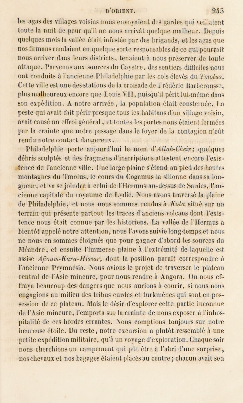 les agas des villages voisins nous envoyaient des gardes qui veillaient toute la nuit de peur qu’il ne nous arrivât quelque malheur. Depuis quelques mois la vallée était infestée par des brigands, et les agas que nos firmans rendaient en quelque sorte responsables de ce qui pourrait nous arriver dans leurs districts, tenaient à nous préserver de toute attaque. Parvenus aux sources du Caystre, des sentiers difliciles nous ont conduits à l’ancienne Philadelphie par les cols élevés du Tmolus, Cette ville est une des stations de la croisade de Frédéric Barberousse, plus malheureux encore que Louis YIî, puisqu’il périt lui-méme dans son expédition. A notre arrivée, la population était consternée. La peste qui avait fait périr presque tous les habitansd’un village voisin, avait causé un effroi général, et toutes les portes nous étaient fermées par la crainte que notre passage dans le foyer de la contagion n’eût rendu notre contact dangereux. Philadelphie porte aujourd’hui le nom à'Allah-Cheir; quelques débris sculptés et des fragmens d’inscriptions attestent encore l’exis¬ tence de l’ancienne ville. Une large plaine s’étend au pied des hautes montagnes du Tmolus, le cours du Cogamus la sillonne dans sa lon¬ gueur, et va se joindre à celui de FHermus au-dessus de Sardes, l’an¬ cienne capitale du royaume de Lydie. Nous avons traversé la plaine de Philadelphie, et nous nous sommes rendus à Kola situé sur un terrain qui présente partout les traces d’anciens volcans dont l’exis¬ tence nous était connue par les historiens. La vallée de l’Hermus a bientôt appelé notre attention, nous l’avons suivie long-temps et nous ne nous en sommes éloignés que pour gagner d’abord les sources du Méandre, et ensuite l’immense plaine à l’extrémité de laquelle est assise Afoum-Kara-IIissar, dont la position paraît correspondre à l’ancienne Prymnésia. Nous avions le projet de traverser le plateau central de l’Asie mineure, pour nous rendre à Angora. On nous ef¬ fraya beaucoup des dangers que nous aurions à courir, si nous nous engagions au milieu des tribus curdes et turkmènes qui sont en pos¬ session de ce plateau. Mais le désir d’explorer cette partie inconnue de l’Asie mineure, l’emporta sur la crainte de nous exposer à l’inhoS' pitalité de ces hordes errantes. Nous comptions toujours sur notre heureuse étoile. Du reste, notre excursion a plutôt ressemblé à une petite expédition militaire, qu’à un voyage d’exploration. Chaque soir nous cherchions un campement qui pût être à l’abri d’une surprise, nos chevaux et nos bagages étaient placés au centre ; chacun avait son