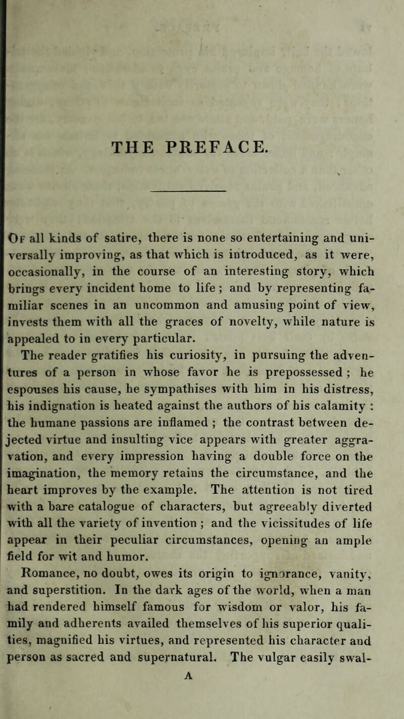 THE PREFACE. Of all kinds of satire, there is none so entertaining and uni¬ versally improving, as that which is introduced, as it were, occasionally, in the course of an interesting story, which brings every incident home to life ; and by representing fa¬ miliar scenes in an uncommon and amusing point of view, invests them with all the graces of novelty, while nature is appealed to in every particular. The reader gratifies his curiosity, in pursuing the adven¬ tures of a person in whose favor he is prepossessed ; he espouses his cause, he sympathises with him in his distress, his indignation is heated against the authors of bis calamity : the humane passions are inflamed ; the contrast between de¬ jected virtue and insulting vice appears with greater aggra¬ vation, and every impression having a double force on the imagination, the memory retains the circumstance, and the heart improves by the example. The attention is not tired with a hare catalogue of characters, hut agreeably diverted with all the variety of invention ; and the vicissitudes of life appear in their peculiar circumstances, opening an ample field for wit and humor. Romance, no doubt, owes its origin to ignorance, vanity, and superstition. In the dark ages of the world, when a man had rendered himself famous for wisdom or valor, his fa¬ mily and adherents availed themselves of his superior quali¬ ties, magnified his virtues, and represented his character and person as sacred and supernatural. The vulgar easily swal- A