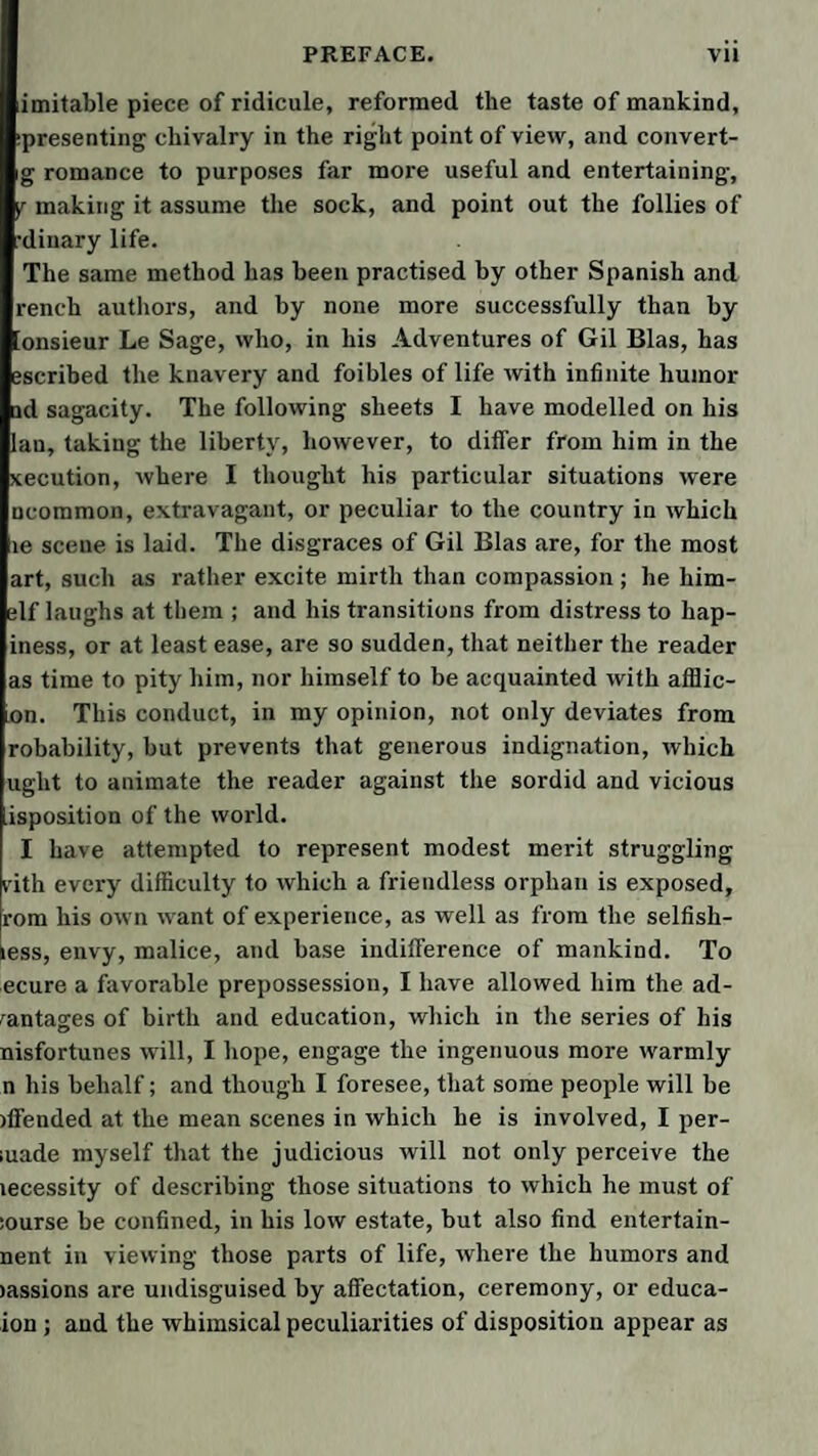 imitable piece of ridicule, reformed the taste of mankind, ipresenting chivalry in the right point of view, and convert- g romance to purposes far more useful and entertaining, yr making it assume the sock, and point out the follies of dinary life. The same method has been practised by other Spanish and rench authors, and by none more successfully than by lonsieur Le Sage, who, in his Adventures of Gil Bias, has escribed the knavery and foibles of life with infinite humor ad sagacity. The following sheets I have modelled on his Ian, taking the liberty, however, to differ from him in the xecution, where I thought his particular situations were ncommon, extravagant, or peculiar to the country in which le scene is laid. The disgraces of Gil Bias are, for the most art, such as rather excite mirth than compassion; he him- elf laughs at them ; and his transitions from distress to hap- iness, or at least ease, are so sudden, that neither the reader as time to pity him, nor himself to be acquainted with afflic- un. This conduct, in my opinion, not only deviates from robability, but prevents that generous indignation, which uglit to animate the reader against the sordid and vicious isposition of the world. I have attempted to represent modest merit struggling I’ith every difficulty to which a friendless orphan is exposed, rom his own want of experience, as well as from the selfish- iess, envy, malice, and base indifference of mankind. To ecure a favorable prepossession, I have allowed him the ad¬ vantages of birth and education, which in the series of his nisfortunes will, I hope, engage the ingenuous more warmly n his behalf; and though I foresee, that some people will be )ffended at the mean scenes in which he is involved, I per- ;uade myself that the judicious will not only perceive the lecessity of describing those situations to which he must of iourse be confined, in his low estate, but also find entertain- nent in viewing those parts of life, where the humors and )assions are undisguised by affectation, ceremony, or educa- ion; and the whimsical peculiarities of disposition appear as