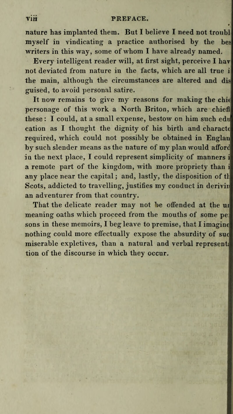 nature has implanted them. But I believe I need not troubl myself in vindicating a practice authorised by the bes writers in this way, some of whom I have already named. Every intelligent reader will, at first sight, perceive I hav not deviated from nature in the facts, which are all true i the main, although the circumstances are altered and dis guised, to avoid personal satire. It now remains to give my reasons for making the chit personage of this work a North Briton, which are chiefl these; I could, at a small expense, bestow on him such edu cation as I thought the dignity of his birth and characte required, which could not possibly be obtained in Englan by such slender means as the nature of my plan would afford in the next place, I could represent simplicity of manners i a remote part of the kingdom, with more propriety than i any place near the capital; and, lastly, the disposition of tl; Scots, addicted to travelling, justifies my conduct in derivin an adventurer from that country. That the delicate reader may not he offended at the ui meaning oaths which proceed from the mouths of some pe: sons in these memoirs, I beg leave to premise, that I imagine nothing could more effectually expose the absurdity of sue miserable expletives, than a natural and verbal represent; tion of the discourse in which they occur.