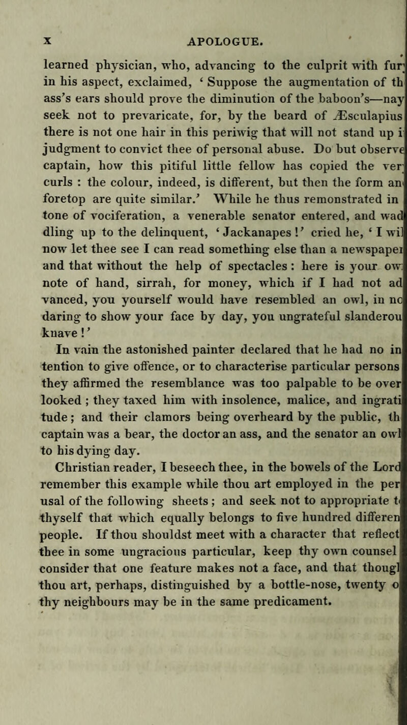 learned physician, who, advancing to the culprit mth fur in his aspect, exclaimed, ‘ Suppose the augmentation of th ass’s ears should prove the diminution of the baboon’s—nay seek not to prevaricate, for, by the beard of ^sculapius there is not one hair in this periwig that will not stand up i judgment to convict thee of personal abuse. Do hut observe captain, how this pitiful little fellow has copied the ver curls : the colour, indeed, is ditfereiit, but then the form an^ foretop are quite similar.’ While he thus remonstrated in tone of vociferation, a venerable senator entered, and wad dling up to the delinquent, ‘ Jackanapes !’ cried he, ‘ I wi] now let thee see I can read something else than a newspapei and that without the help of spectacles: here is your ow: note of hand, sirrah, for money, which if I had not ad vanced, you yourself would have resembled an owl, in no daring to show your face by day, you ungrateful slanderou knave! ’ In vain the astonished painter declared that he had no in tention to give offence, or to characterise particular persons they affirmed the resemblance was too palpable to be over looked ; they taxed him with insolence, malice, and ingrati tude ; and their clamors being overheard by the public, th captain was a bear, the doctor an ass, and the senator an owl to his dying day. Christian reader, I beseech thee, in the bowels of the Lord remember this example while thou art employed in the per usal of the following sheets ; and seek not to appropriate t^ thyself that which equally belongs to five hundred differen people. If thou shouldst meet with a character that reflect thee in some ungracious particular, keep thy own counsel consider that one feature makes not a face, and that thougl thou art, perhaps, distinguished by a bottle-nose, twenty o thy neighbours may be in the same predicament.