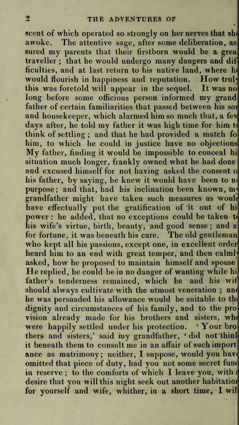 scent of which operated so strongly on her nerves that shi awoke. The attentive sage, after some deliberation, as sured my parents that their firstborn would be a grea traveller ; that he would undergo many dangers and dif ficulties, and at last return to his native land, where hi would flourish in happiness and reputation. How trub this was foretold wfill appear in the sequel. It was no long before some ofiicious person informed my grand father of certain familiarities that passed between his soi and housekeeper, which alarmed him so much that, a fev days after, he told my father it was high time for him U think of settling ; and that he had provided a match fo him, to which he could in justice have no objections My father, finding it w’ould be impossible to conceal hi situation much longer, frankly owned what he had done and excused himself for not having asked the consent o his father, by saying, he knew it would have been to m purpose; and that, had his inclination been known, m; grandfather might have taken such measures as wouh have effectually put the gratification of it out of hi power : he added, that no exceptions could be taken t» his wife’s virtue, birth, beauty, and good sense; and a for fortune, it was beneath his care. The old gentleman who kept all his passions, except one, in excellent order heard him to an end with great temper, and then calml; asked, how he proposed to maintain himself and spouse He replied, he could be in no danger of wanting while hi father’s tenderness remained, which he and his wif should always cultivate with the utmost veneration ; an( he was persuaded his allowance would be suitable to thi dignity and circumstances of his family, and to the pro vision already made for his brothers and sisters, wh( were happily settled under his protection. ‘Yourbro thers and sisters,’ said my grandfather, ‘did not thini it beneath them to consult me in an affair of such import ance as matrimony; neither, I suppose, would you hav< omitted that piece of duty, had you not some secret funr in reserve ; to the comforts of which I leave you, with i desire that you will this night seek out another habitatioi for yourself and wife, whither, in a short time, I wil