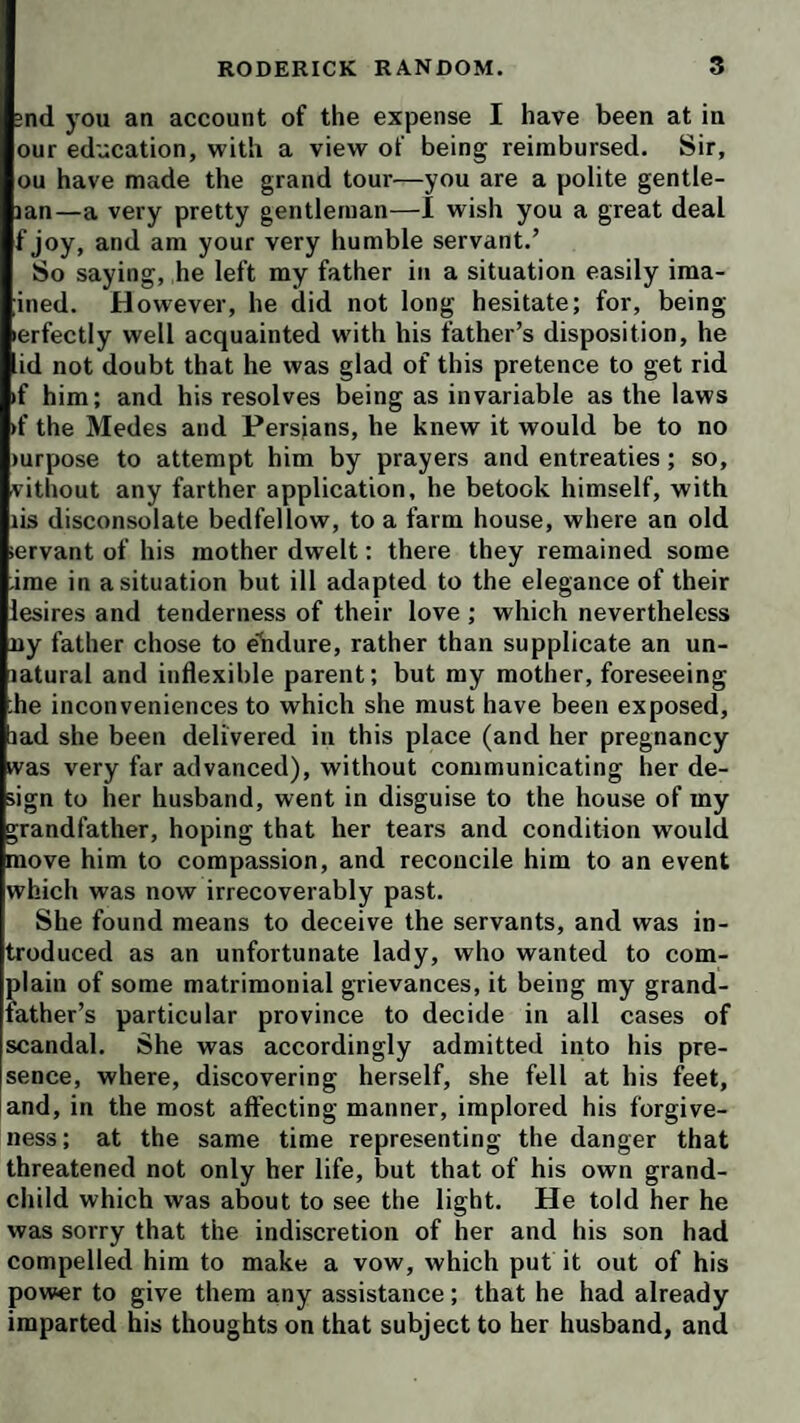 ;nd you an account of the expense I have been at in our education, with a view of being reimbursed. Sir, ou have made the grand tour—you are a polite gentie- jan—a very pretty gentleman—1 wish you a great deal f joy, and am your very humble servant.’ So saying, he left my father in a situation easily ima- ined. However, he did not long hesitate; for, being erfectly well acquainted with his father’s disposition, he id not doubt that he was glad of this pretence to get rid if him; and his resolves being as invariable as the laws ►f the Medes and Persians, he knew it would be to no mrpose to attempt him by prayers and entreaties; so, vithout any farther application, he betook himself, with lis disconsolate bedfellow, to a farm house, where an old servant of his mother dwelt: there they remained some -ime in a situation but ill adapted to the elegance of their lesires and tenderness of their love ; which nevertheless ny father chose to elidure, rather than supplicate an un- latural and inflexible parent; but my mother, foreseeing :he inconveniences to which she must have been exposed, lad she been delivered in this place (and her pregnancy was very far advanced), without communicating her de¬ sign to her husband, went in disguise to the house of my grandfather, hoping that her tears and condition would move him to compassion, and reconcile him to an event which was now irrecoverably past. She found means to deceive the servants, and was in¬ troduced as an unfortunate lady, who wanted to com¬ plain of some matrimonial grievances, it being my grand¬ father’s particular province to decide in all cases of scandal. She was accordingly admitted into his pre¬ sence, where, discovering herself, she fell at his feet, and, in the most affecting manner, implored his forgive¬ ness; at the same time representing the danger that threatened not only her life, but that of his own grand¬ child which was about to see the light. He told her he was sorry that the indiscretion of her and his son had compelled him to make a vow, which put it out of his power to give them any assistance; that he had already imparted his thoughts on that subject to her husband, and