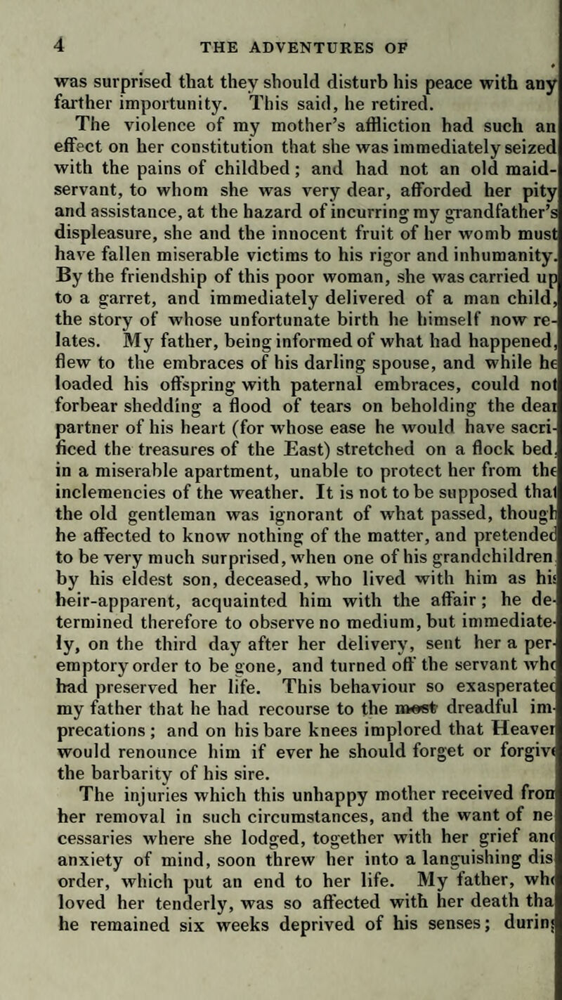 was surprised that they should disturb his peace with any farther importunity. This said, he retired. The violence of my mother’s affliction had such an effect on her constitution that she was immediately seized with the pains of childbed; and had not an old maid¬ servant, to whom she was very dear, afforded her pity and assistance, at the hazard of incurring my grandfather’s displeasure, she and the innocent fruit of her womb must have fallen miserable victims to his rigor and inhumanity. By the friendship of this poor woman, she was carried up to a garret, and immediately delivered of a man child, the story of whose unfortunate birth he himself now re¬ lates. My father, being informed of what had happened, flew to the embraces of his darling spouse, and while he loaded his offspring with paternal embraces, could not forbear shedding a flood of tears on beholding the dear partner of his heart (for whose ease he would have sacri¬ ficed the treasures of the East) stretched on a flock bed. in a miserable apartment, unable to protect her from the inclemencies of the weather. It is not to be supposed that the old gentleman was ignorant of what passed, thougl he affected to know nothing of the matter, and pretender to be very much surprised, when one of his grandchildren by his eldest son, deceased, who lived with him as his heir-apparent, acquainted him with the affair; he de¬ termined therefore to observe no medium, but immediate¬ ly, on the third day after her delivery, sent her a per¬ emptory order to be gone, and turned off the servant whe bad preserved her life. This behaviour so exasperatec my father that he had recourse to the m«6t dreadful im precations; and on his bare knees implored that Heavei would renounce him if ever he should forget or forgive the barbarity of his sire. The injuries which this unhappy mother received fron her removal in such circumstances, and the want of ne cessaries where she lodged, together with her grief ane anxiety of mind, soon threw her into a languishing dis order, which put an end to her life. My father, wh< loved her tenderly, was so affected with her death tha he remained six weeks deprived of his senses; durinj