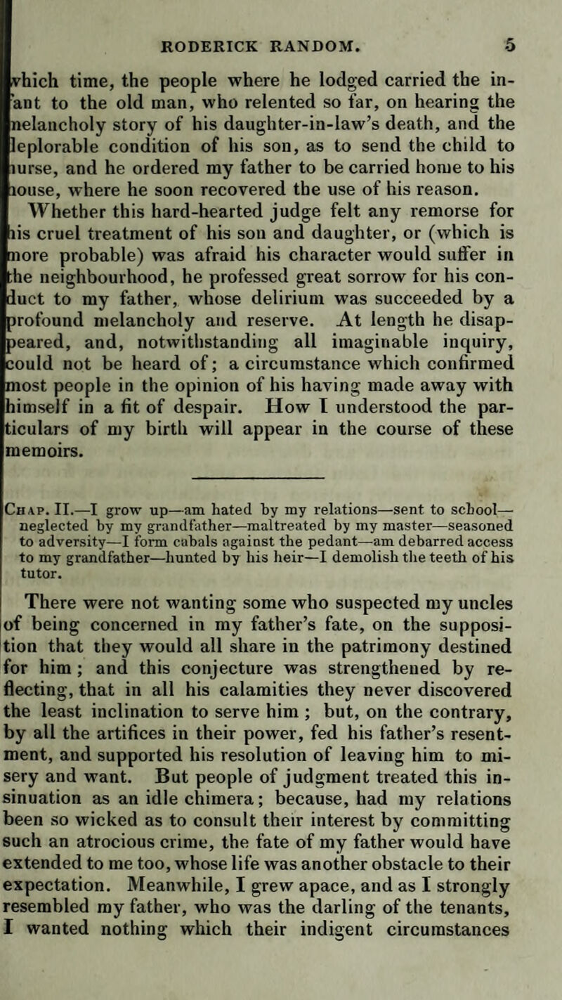 vhich time, the people where he lodged carried the in¬ ant to the old man, who relented so far, on hearing the nelancholy story of his daughter-in-law’s death, and the leplorable condition of his son, as to send the child to lurse, and he ordered my father to be carried home to his louse, where he soon recovered the use of his reason. Whether this hard-hearted judge felt any remorse for lis cruel treatment of his son and daughter, or (which is nore probable) was afraid his character would sulfer in the neighbourhood, he professed great sorrow for his con¬ duct to my father, whose delirium was succeeded by a profound melancholy and reserve. At length he disap¬ peared, and, notwithstanding all imaginable inquiry, could not be heard of; a circumstance which confirmed most people in the opinion of his having made away with himself in a fit of despair. How I understood the par¬ ticulars of my birth will appear in the course of these memoirs. Chap. II.—I grow up—am hated by my relations—sent to school— neglected by my grandfather—maltreated by my master—seasoned to adversity—I form cabals against the pedant—am debarred access to my grandfather—hunted by his heir—I demolish tlie teeth of his tutor. There were not wanting some who suspected my uncles jof being concerned in my father’s fate, on the supposi¬ tion that they would all share in the patrimony destined for him; and this conjecture was strengthened by re¬ flecting, that in all his calamities they never discovered the least inclination to serve him ; but, on the contrary, by all the artifices in their power, fed his father’s resent¬ ment, and supported his resolution of leaving him to mi¬ sery and want. But people of judgment treated this in¬ sinuation as an idle chimera; because, had my relations been so wicked as to consult their interest by committing such an atrocious crime, the fate of my father would have extended to me too, whose life was another obstacle to their expectation. Meanwhile, I grew apace, and as I strongly resembled my father, who was the darling of the tenants, I wanted nothing which their indigent circumstances