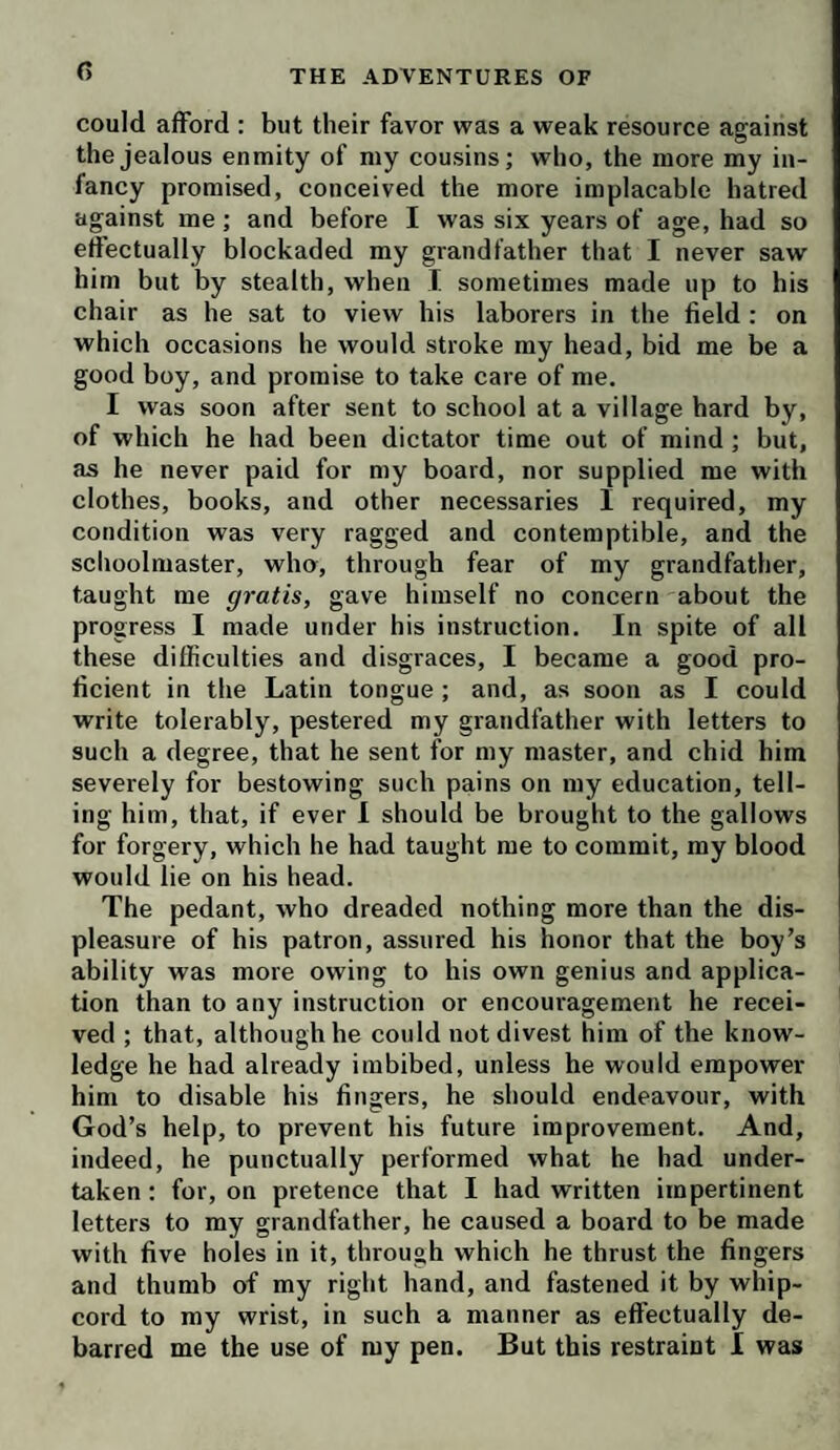 r> could afford : but their favor was a weak resource against the jealous enmity of niy cousins; who, the more my in¬ fancy promised, conceived the more implacable hatred against me; and before I was six years of age, had so effectually blockaded my grandfather that I never saw him but by stealth, when I sometimes made up to his chair as he sat to view his laborers in the field : on which occasions he would stroke my head, bid me be a good boy, and promise to take care of me. I was soon after sent to school at a village hard by, of which he had been dictator time out of mind; but, as he never paid for my board, nor supplied me with clothes, books, and other necessaries I required, my condition was very ragged and contemptible, and the schoolmaster, who, through fear of my grandfather, taught me gratis, gave himself no concern about the progress I made under his instruction. In spite of all these difficulties and disgraces, I became a good pro¬ ficient in the Latin tongue; and, as soon as I could write tolerably, pestered my grandfather with letters to such a degree, that he sent for my master, and chid him severely for bestowing such pains on my education, tell¬ ing him, that, if ever 1 should be brought to the gallows for forgery, which he had taught me to commit, my blood would lie on his head. The pedant, who dreaded nothing more than the dis¬ pleasure of his patron, assured his honor that the boy’s ability was more owing to his own genius and applica¬ tion than to any instruction or encouragement he recei¬ ved ; that, although he could not divest him of the know¬ ledge he had already imbibed, unless he would empower him to disable his fingers, he should endeavour, with God’s help, to prevent his future improvement. And, indeed, he punctually performed what he had under¬ taken ; for, on pretence that I had written impertinent letters to my grandfather, he caused a board to be made with five holes in it, through which he thrust the fingers and thumb of my right hand, and fastened it by whip¬ cord to my wrist, in such a manner as effectually de¬ barred me the use of my pen. But this restraint I was