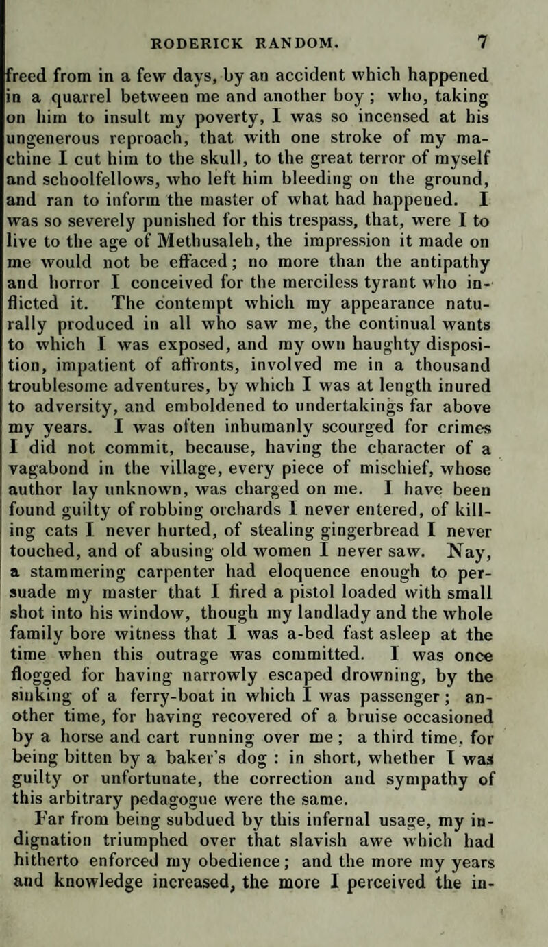 freed from in a few days, by an accident which happened in a quarrel between me and another boy; who, taking on him to insult my poverty, I was so incensed at his ungenerous reproach, that with one stroke of my ma¬ chine I cut him to the skull, to the great terror of myself and schoolfellows, who left him bleeding on the ground, and ran to inform the master of what had happened. I was so severely punished for this trespass, that, were I to live to the age of Methusaleh, the impression it made on me would not be effaced; no more than the antipathy and horror I conceived for the merciless tyrant who in¬ flicted it. The contempt which my appearance natu¬ rally produced in all who saw me, the continual wants to which I was exposed, and my own haughty disposi¬ tion, impatient of affronts, involved me in a thousand troublesome adventures, by which I was at length inured to adversity, and emboldened to undertakings far above my years. I was often inhumanly scourged for crimes I did not commit, because, having the character of a vagabond in the village, every piece of mischief, whose author lay unknown, was charged on me. I have been found guilty of robbing orchards I never entered, of kill¬ ing cats I never hurted, of stealing gingerbread I never touched, and of abusing old women I never saw. Nay, a stammering carpenter had eloquence enough to per¬ suade my master that I fired a pistol loaded with small shot into his window, though my landlady and the whole family bore witness that I was a-bed fast asleep at the time when this outrage was committed. 1 was once flogged for having narrowly escaped drowning, by the sinking of a ferry-boat in which I was passenger; an¬ other time, for having recovered of a bruise occasioned by a horse and cart running over me ; a third time, for being bitten by a baker’s dog : in short, whether I was guilty or unfortunate, the correction and sympathy of this arbitrary pedagogue were the same. Far from being subdued by this infernal usage, my in¬ dignation triumphed over that slavish awe which had hitherto enforced ruy obedience; and the more my years and knowledge increased, the more I perceived the in-