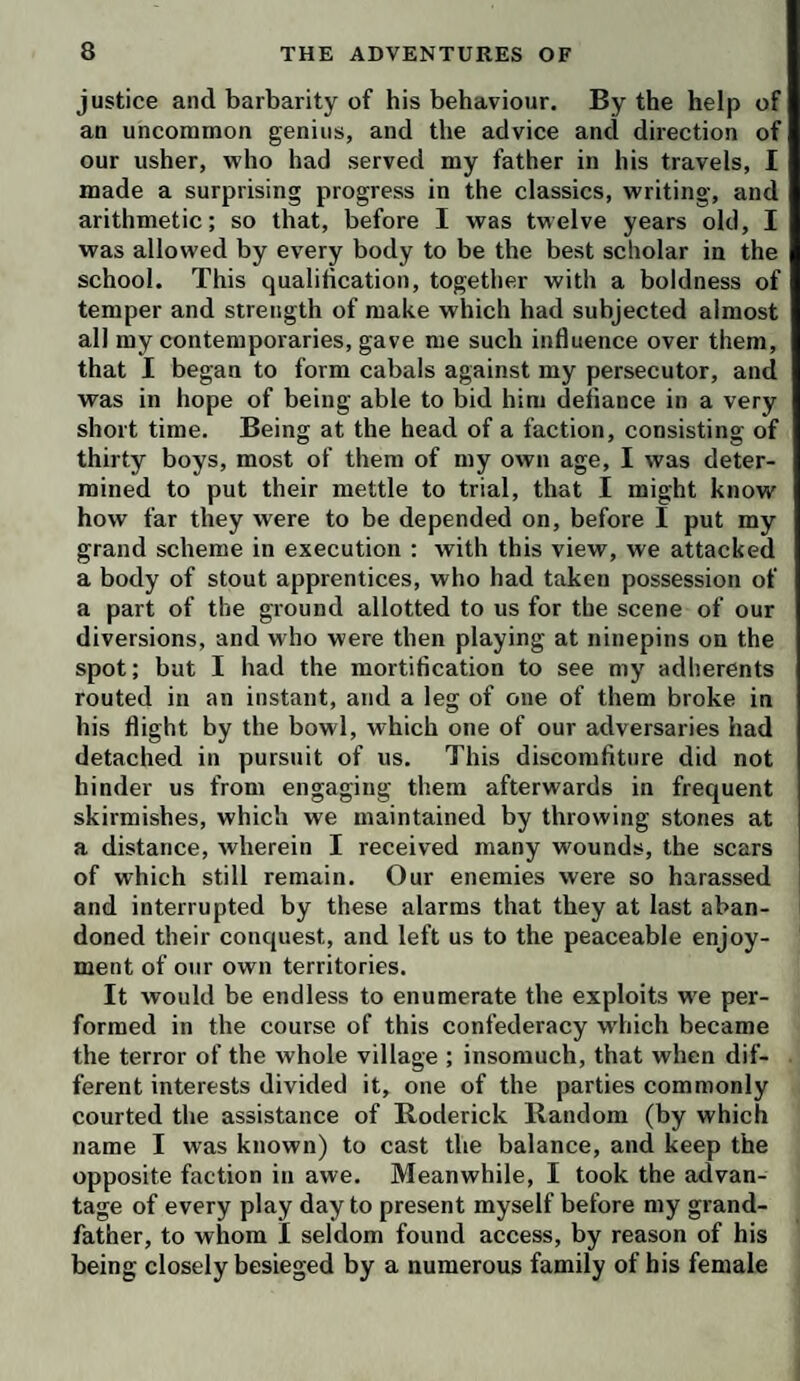 justice and barbarity of his behaviour. By the help of an uncommon genius, and the advice and direction of our usher, who had served my father in his travels, I made a surprising progress in the classics, writing, and arithmetic; so that, before I was twelve years old, I was allowed by every body to be the best scholar in the school. This qualification, together with a boldness of temper and strength of make which had subjected almost all my contemporaries, gave me such influence over them, that I began to form cabals against my persecutor, and was in hope of being able to bid him defiance in a very short time. Being at the head of a faction, consisting of thirty boys, most of them of my own age, I was deter¬ mined to put their mettle to trial, that I might know how far they were to be depended on, before I put my grand scheme in execution : with this view, we attacked a body of stout apprentices, who had taken possession of a part of the ground allotted to us for the scene of our diversions, and who were then playing at ninepins on the spot; but I had the mortification to see my adherents routed in an instant, and a leg of one of them broke in his flight by the bowl, which one of our adversaries had detached in pursuit of us. This discomfiture did not hinder us from engaging them afterwards in frequent skirmishes, which we maintained by throwing stones at a distance, wherein I received many wounds, the scars of which still remain. Our enemies were so harassed and interrupted by these alarms that they at last aban¬ doned their conquest, and left us to the peaceable enjoy¬ ment of our own territories. It would be endless to enumerate the exploits we per¬ formed in the course of this confederacy wdiich became the terror of the whole village ; insomuch, that when dif¬ ferent interests divided it, one of the parties commonly courted the assistance of Roderick Random (by which name I was known) to cast the balance, and keep the opposite faction in awe. Meanwhile, I took the advan¬ tage of every play day to present myself before my grand¬ father, to whom I seldom found access, by reason of his being closely besieged by a numerous family of his female