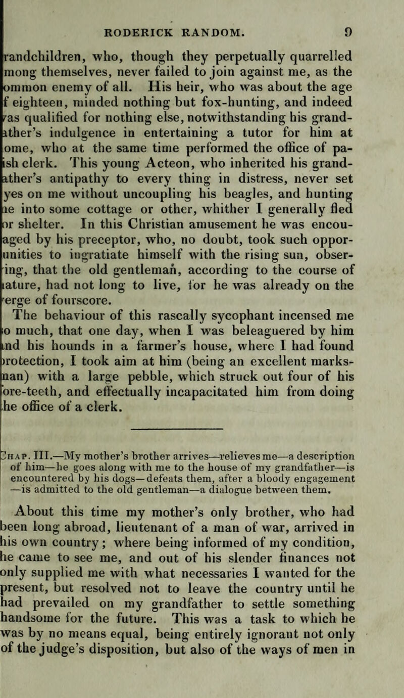 randchildren, who, though they perpetually quarrelled mong themselves, never failed to join against me, as the ommon enemy of all. His heir, who was about the age f eighteen, minded nothing but fox-hunting, and indeed ^as qualified for nothing else, notwithstanding his grand- ither’s indulgence in entertaining a tutor for him at ome, who at the same time performed the office of pa- ish clerk. This young Acteon, who inherited his grand- ither’s antipathy to every thing in distress, never set yes on me without uncoupling his beagles, and hunting le into some cottage or other, whither I generally fled Dr shelter. In this Christian amusement he was encou- aged by his preceptor, who, no doubt, took such oppor- unities to ingratiate himself with the rising sun, obser- ing, that the old gentleman, according to the course of ature, had not long to live, for he was already on the erge of fourscore. The behaviour of this rascally sycophant incensed me o much, that one day, when I was beleaguered by him md his hounds in a farmer’s house, where I had found )rotection, I took aim at him (being an excellent marks- nan) with a large pebble, which struck out four of his ore-teeth, and effectually incapacitated him from doing he office of a clerk. IIhap. III.—My mother’s brother arrives—^relievesme—a description of him—he goes along with me to the house of my grandfatlier—is encountered by his dogs—defeats them, after a bloody engagement —is admitted to the old gentleman—a dialogue between them. About this time my mother’s only brother, who had been long abroad, lieutenant of a man of war, arrived in his own country; where being informed of my condition, he came to see me, and out of bis slender finances not only supplied me with what necessaries I wanted for the present, but resolved not to leave the country until he had prevailed on my grandfather to settle something handsome for the future. This was a task to which he was by no means equal, being entirely ignorant not only of the judge’s disposition, but also of the ways of men in