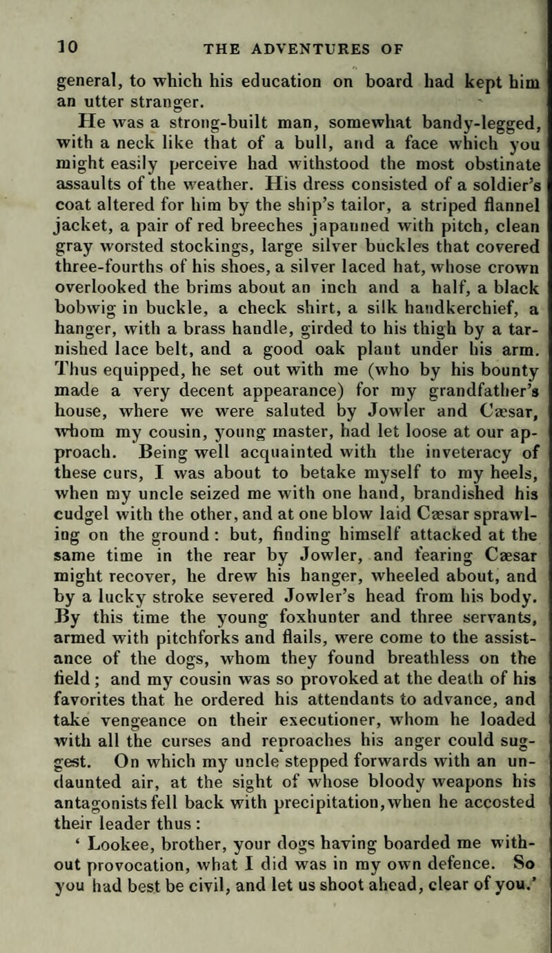 general, to which his education on board had kept him an utter stranger. He was a strong-built man, somewhat bandy-legged, with a neck like that of a bull, and a face which you might easily perceive had withstood the most obstinate assaults of the weather. His dress consisted of a soldier’s coat altered for him by the ship’s tailor, a striped flannel jacket, a pair of red breeches japanned with pitch, clean gray worsted stockings, large silver buckles that covered three-fourths of his shoes, a silver laced hat, whose crown overlooked the brims about an inch and a half, a black bobwig in buckle, a check shirt, a silk handkerchief, a hanger, with a brass handle, girded to his thigh by a tar¬ nished lace belt, and a good oak plant under his arm. Thus equipped, he set out with me (who by his bounty made a very decent appearance) for my grandfather’s house, where we were saluted by Jowler and Cassar, whom my cousin, young master, had let loose at our ap¬ proach. Being well acquainted with the inveteracy of these curs, I was about to betake myself to my heels, when my uncle seized me with one hand, brandished his cudgel with the other, and at one blow laid Caesar sprawl¬ ing on the ground; but, finding himself attacked at the same time in the rear by Jowler, and fearing Caesar might recover, he drew his hanger, wheeled about, and by a lucky stroke severed Jowler’s head from his body. By this time the young foxhunter and three servants, armed with pitchforks and flails, were come to the assist¬ ance of the dogs, whom they found breathless on the field ; and my cousin was so provoked at the death of his favorites that he ordered his attendants to advance, and take vengeance on their executioner, whom he loaded with all the curses and reproaches his anger could sug¬ gest. On which my uncle stepped forwards with an un¬ daunted air, at the sight of whose bloody weapons his antagonists fell back with precipitation, when he accosted their leader thus: ‘ Lookee, brother, your dogs having boarded me with¬ out provocation, what I did was in my own defence. So you had best be civil, and let us shoot ahead, clear of you.’