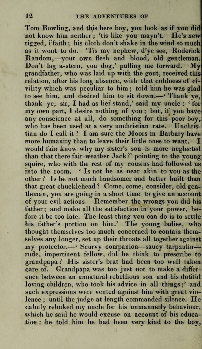 Tom Bowling, and this here boy, you look as if you did not know him neither ; ’tis like you mayn’t. He’s new rigged, i’faith; his cloth don’t shake in the wind so much as it wont to do. ’Tis my nephew, d’ye see, Roderick Random,—your own flesh and blood, old gentleman. Don’t lag a-stern, you dog,’ pulling me forward. My grandfather, who was laid up with the gout, received this relation, after his long absence, with that coldness of ci¬ vility which was peculiar to him; told him he was glad to see him, and desired him to sit down.—‘ Thank ye, thank ye, sir, I had as lief stand,’ said my uncle : ‘ for my own part, I desire nothing of you ; but, if you have any conscience at all, do something for this poor boy, who has been used at a very unchristian rate. Unchris¬ tian do I call it? I am sure the Moors in Barbary have] more humanity than to leave their little ones to want. I would fain know why my sister’s son is more neglected than that there fair-weather Jack?’ pointing to the young squire, who with the rest of my cousins had followed us into the room. ‘ Is not be as near akin to you as the other ? Is he not much handsomer and better built than that great chucklehead ? Come, come, consider, old gen¬ tleman, you are going in a short time to give an account of your evil actions. Remember the wrongs you did his father; and make all the satisfaction in your power, be¬ fore it be too late. The least thing you can do is to settle his father’s portion on him.’ The young ladies, who thought themselves too much concerned to contain them¬ selves any longer, set up their throats all together against my protector.-—‘ Scurvy companion—saucy tarpaulin— rude, impertinent fellow, did he think to prescribe to grandpapa? His sister’s brat had been too well taken care of. Grandpapa was too just not to make a differ¬ ence between an unnatural rebellious son and his dutiful loving children, who took his advice in all things;’ and such expressions were vented against him with great vio¬ lence ; until the judge at length commanded silence. He calmly rebuked my uncle for his unmannerly behaviour, which he said he would excuse on account of his educa¬ tion - he told him he had been very kind to the boy,