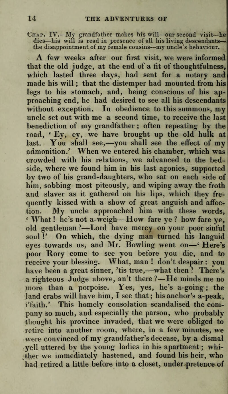 Chap. IV.—My grandfather makes his will—our second visit—he dies—his will is read in presence of all his living descendants— the disappointment of my female cousins—my uncle’s behaviour. A few weeks after our first visit, we were informed that the old judge, at the end of a fit of thoughtfulness, which lasted three days, had sent for a notary and made his will; that the distemper had mounted from his legs to his stomach, and, being conscious of his ap¬ proaching end, he had desired to see all his descendants without exception. In obedience to this summons, my uncle set out with me a second time, to receive the last benediction of my grandfather; often repeating by the road, ‘ Ey, ey, we have brought up the old hulk at last. You shall see,—you shall see the effect of my admonition.’ When we entered his chamber, which was crowded with his relations, we advanced to the bed¬ side, where we found him in his last agonies, supported by two of his grand-daughters, who sat on each side of him, sobbing most piteously, and wiping away the froth and slaver as it gathered on his lips, which they fre¬ quently kissed with a show of great anguish and affec¬ tion. My uncle approached him with these words, ‘ What! he’s not a-weigh—How fare ye ? how fare ye, old gentleman ?—Lord have mercy on your poor sinful soul !’ On which, the dying man turned his languid eyes towards us, and Mr. Bowling went on—‘Here’s poor Rory come to see you before you die, and to receive your blessing. What, man ! don’t despair : you have been a great sinner, ’tis true,—what then ? There’s a righteous Judge above, an’t there?—He minds me no more than a porpoise. Yes, yes, he’s a-going; the land crabs will have him, I see that; his anchor’s a-peak, i’faith.’ This homely consolation scandalised the com¬ pany so much, and especially the parson, who probably thought his province invaded, that we were obliged to retire into another room, where, in a few minutes, we were convinced of my grandfather’s decease, by a dismal yell uttered by the young ladies in his apartment; whi- ,ther we immediately hastened, and found his heir, who had retired a little before into a closet, under pretence of