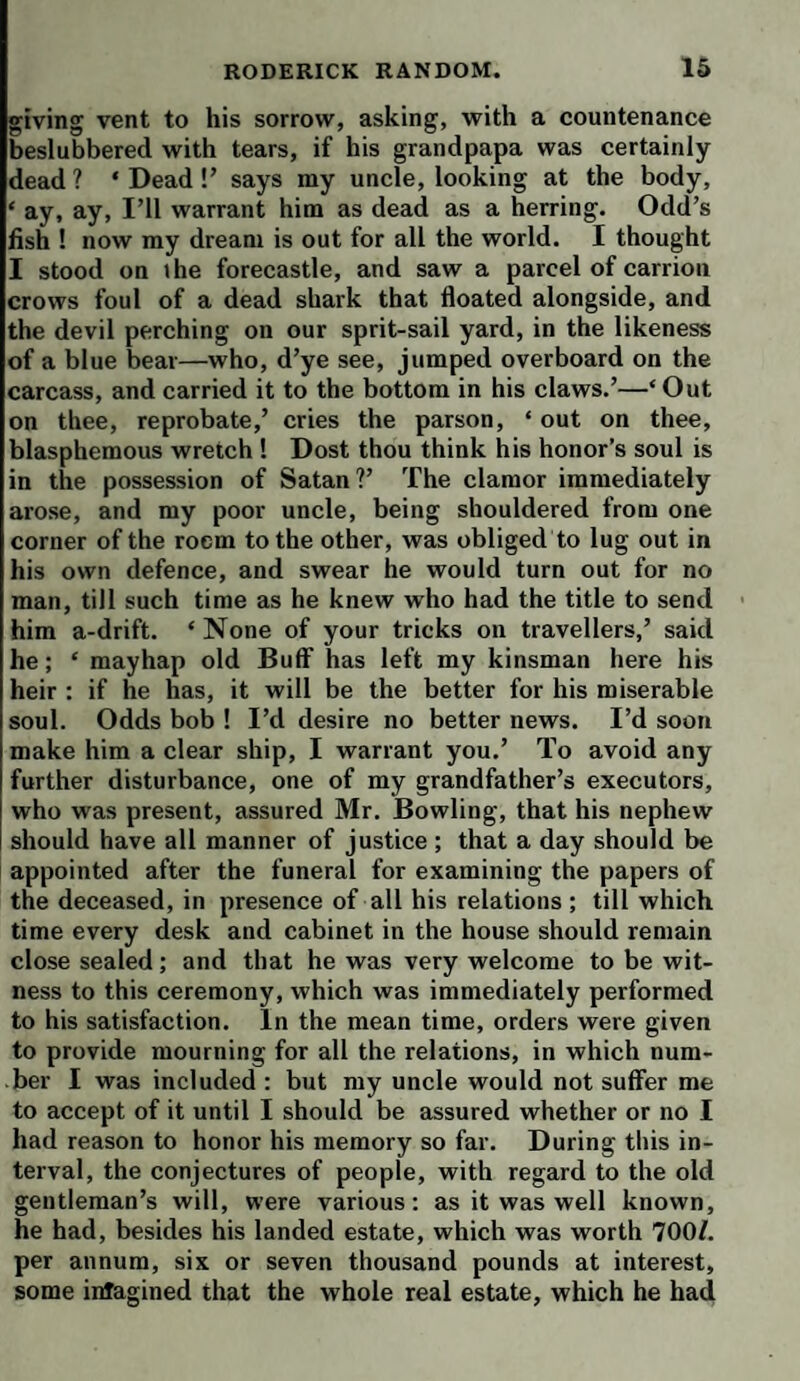 giving vent to his sorrow, asking, with a countenance beslubbered with tears, if his grandpapa was certainly dead ? ‘ Dead !’ says my uncle, looking at the body, ‘ ay, ay, I’ll warrant him as dead as a herring. Odd’s fish ! now my dream is out for all the world. I thought I stood on the forecastle, and saw a parcel of carrion crows foul of a dead shark that floated alongside, and the devil perching on our sprit-sail yard, in the likeness of a blue bear—who, d’ye see, jumped overboard on the carcass, and carried it to the bottom in his claws.’—‘Out on thee, reprobate,’ cries the parson, ‘ out on thee, blasphemous wretch ! Dost thou think his honor’s soul is in the possession of Satan ?’ The clamor immediately arose, and my poor uncle, being shouldered from one corner of the room to the other, was obliged to lug out in his own defence, and swear he would turn out for no man, till such time as he knew who had the title to send him a-drift. ‘ None of your tricks on travellers,’ said he; ‘ mayhap old Buff has left my kinsman here his heir : if he has, it will be the better for his miserable soul. Odds bob ! I’d desire no better news. I’d soon make him a clear ship, I warrant you.’ To avoid any further disturbance, one of my grandfather’s executors, who was present, assured Mr. Bowling, that his nephew should have all manner of justice ; that a day should be appointed after the funeral for examining the papers of the deceased, in presence of all his relations ; till which time every desk and cabinet in the house should remain close sealed; and that he was very welcome to be wit¬ ness to this ceremony, which was immediately performed to his satisfaction. In the mean time, orders were given to provide mourning for all the relations, in which num¬ ber I was included : but my uncle would not suffer me to accept of it until I should be assured whether or no I had reason to honor his memory so far. During this in¬ terval, the conjectures of people, with regard to the old gentleman’s will, were various: as it was well known, he had, besides his landed estate, which was worth 700/. per annum, six or seven thousand pounds at interest, some iirfagined that the whole real estate, which he had